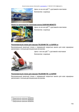 Консалтинговая компания «БизпланиКо» www.bizplan5.ru +7 (495) 645 18 95 info@bizplan5.ru
118
Цена: хх ххх ххх руб.35
с доставкой и монтажом
Количество: х единица
Линия по производству гранитной плитки GASPARI MENOTTI
Цена: хх ххх ххх руб.36
с доставкой и монтажом
Количество: х единица
Распиловочный станок для карьера TELEDIAM TDI хх SUPER хх
Высокомощный канатный станок с переменной скоростью каната для всех карьерных
распиловок с полным дистанционным контролем.
Цена: х ххх ххх руб.37
с доставкой и монтажом
Количество: х единица
Распиловочный станок для карьера TELEDIAM TDI хх SUPER
Высокомощный канатный станок с переменной скоростью каната для всех карьерных
распиловок с полным дистанционным контролем.
35
Предложение компании REMORA
36
Предложение компании REMORA
37
Предложение компании REMORA
 