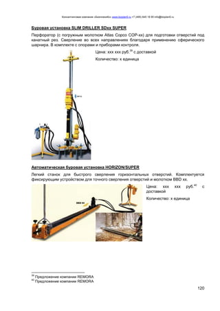 Консалтинговая компания «БизпланиКо» www.bizplan5.ru +7 (495) 645 18 95 info@bizplan5.ru
120
Буровая установка SLIM DRILLER SDхх SUPER
Перфоратор (с погружным молотком Atlas Copco COP-хх) для подготовки отверстий под
канатный рез. Сверление во всех направлениях благодаря применению сферического
шарнира. В комплекте с опорами и приборами контроля.
Цена: ххх ххх руб.39
с доставкой
Количество: х единица
Автоматическая буровая установка HORIZON/SUPER
Легкий станок для быстрого сверления горизонтальных отверстий. Комплектуется
фиксирующим устройством для точного сверления отверстий и молотком BBD хх.
Цена: ххх ххх руб.40
с
доставкой
Количество: х единица
39
Предложение компании REMORA
40
Предложение компании REMORA
 