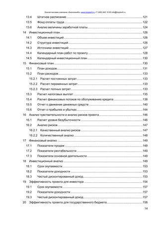 Консалтинговая компания «БизпланиКо» www.bizplan5.ru +7 (495) 645 18 95 info@bizplan5.ru
14
13.4 Штатное расписание ...........................................................................................121
13.5 Фонд оплаты труда..............................................................................................122
13.6 Анализ величины заработной платы..................................................................124
14 Инвестиционный план...................................................................................................126
14.1 Объем инвестиций ..............................................................................................126
14.2 Структура инвестиций.........................................................................................126
14.3 Источники инвестиций ........................................................................................127
14.4 Календарный план работ по проекту .................................................................128
14.5 Календарный инвестиционный план..................................................................130
15 Финансовый план ..........................................................................................................130
15.1 План доходов.......................................................................................................131
15.2 План расходов.....................................................................................................133
15.2.1 Расчет постоянных затрат...............................................................................133
15.2.2 Расчет переменных затрат..............................................................................133
15.2.3 Расчет полных затрат......................................................................................133
15.3 Расчет налоговых выплат...................................................................................135
15.4 Расчет финансовых потоков по обслуживанию кредита...................................138
15.5 Отчет о движении денежных средств ................................................................140
15.6 Отчет о прибылях и убытках...............................................................................144
16 Анализ чувствительности и анализ рисков проекта....................................................146
16.1 Расчет уровня безубыточности ..........................................................................146
16.2 Анализ рисков......................................................................................................147
16.2.1 Качественный анализ рисков ..........................................................................147
16.2.2 Количественный анализ ..................................................................................148
17 Финансовый анализ ......................................................................................................149
17.1 Показатели продаж .............................................................................................149
17.2 Показатели рентабельности...............................................................................149
17.3 Показатели основной деятельности ..................................................................149
18 Инвестиционный анализ ...............................................................................................149
18.1 Срок окупаемости................................................................................................153
18.2 Показатели доходности ......................................................................................153
18.3 Чистый дисконтированный доход.......................................................................153
19 Эффективность проекта для инвестора ......................................................................154
19.1 Срок окупаемости................................................................................................157
19.2 Показатели доходности ......................................................................................157
19.3 Чистый дисконтированный доход.......................................................................157
20 Эффективность проекта для государственного бюджета...........................................158
 