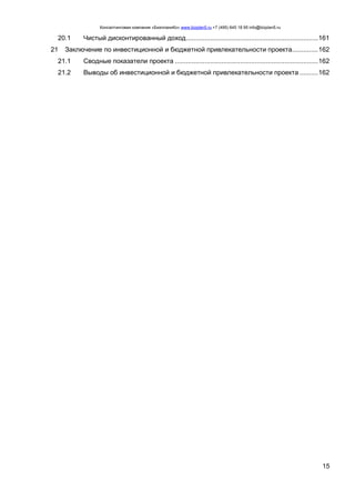 Консалтинговая компания «БизпланиКо» www.bizplan5.ru +7 (495) 645 18 95 info@bizplan5.ru
15
20.1 Чистый дисконтированный доход.......................................................................161
21 Заключение по инвестиционной и бюджетной привлекательности проекта..............162
21.1 Сводные показатели проекта .............................................................................162
21.2 Выводы об инвестиционной и бюджетной привлекательности проекта ..........162
 