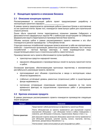 Консалтинговая компания «БизпланиКо» www.bizplan5.ru +7 (495) 645 18 95 info@bizplan5.ru
20
2 Концепция проекта и описание бизнеса
2.1 Описание концепции проекта
Рассматриваемый в настоящей работе проект предусматривает разработку и
эксплуатацию гранитного карьера в ___________________.
В рамках проекта предполагается организация добычи гранитных блоков и изготовление
из них гранитной плитки. Кроме того, планируется также выпуск щебня для строительной
отрасли региона.
Рынок сбыта гранитной плитки территориально ограничен рамками Сибирского и
Дальневосточного федеральных округов РФ с наибольшей концентрацией на Сибирском
федеральном округе (территориально-производственная база проекта).
Объемы выпуска щебня в рамках рассматриваемого проекта невелики и его сбыт
планируется в регионе производства – в Республике Алтай.
Структура конечных потребителей продукции проекта включает в себя как корпоративных
клиентов – строительные организации, ремонтные (отделочные) компании; так и частных
потребителей – частные бригады (мастера), а также индивидуальные лица,
осуществляющие ремонтные и строительные работы самостоятельно.
Производственная часть проекта обеспечивается путем приобретения:
 транспортных средств и карьерной техники;
 карьерного оборудования и производственных линий по выпуску гранитной плитки
и щебня.
Основными факторами, обеспечивающими прогнозную перспективу и экономическую
рентабельность реализации проекта, являются:
 прогнозируемый рост объемов строительства и ввода в эксплуатацию новых
объектов недвижимости;
 стабильно устойчивый уровень ремонтных (отделочных) работ в существующем
фонде недвижимости;
 постоянная оптимизация отраслевыми компаниями издержек (в том числе
временного фактора) на осуществление строительных работ и расходование
материалов.
2.2 Краткое описание продукта
В рамках реализации рассматриваемого проекта планируется производство следующих
видов продукции.
Продукт Описание
Плитка гранитная
Представляет собой распиленные на фрагменты гранитные блоки.
Плита облицовочная из гранита применяется для внутренней отделки
(внутренняя облицовка) – для облицовки полов в любых помещениях и
комнатах, для облицовки столешниц, подоконников, барных стоек и т.д.
Для внешней отделки (внешняя облицовка) гранитная плитка применяется
для облицовки фасадов, цоколей, крылец, колонн, порталов, лестниц,
фонтанов, декоративных бассейнов и т.д.
Плитка может также использоваться для ландшафтных работ.
 