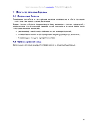 Консалтинговая компания «БизпланиКо» www.bizplan5.ru +7 (495) 645 18 95 info@bizplan5.ru
26
4 Стратегия развития бизнеса
4.1 Организация бизнеса
Организация разработки и эксплуатации карьера, производства и сбыта продукции
осуществляется в рамках отдельной компании.
Формы участия в бизнесе предполагаются через вхождение в состав учредителей с
корректировкой соответствующей размеров долей участников в уставном фонде через
следующие основные механизмы:
 увеличение уставного фонда компании за счет новых учредителей;
 частичный или полный выкуп корпоративных прав существующих участников;
 безвозмездная передача корпоративных прав.
4.2 Организационная схема
Организационная схема предприятия представлена на следующей диаграмме.
 