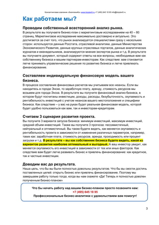 Консалтинговая компания «БизпланиКо» www.bizplan5.ru +7 (495) 645 18 95 info@bizplan5.ru
3
Как работаем мы?
Проводим собственный всесторонний анализ рынка.
В результате вы получаете бизнес-план с маркетинговым исследованием на 40 – 80
страниц. Маркетинговое исследование максимально достоверно и актуально. Это
достигается за счет того, что рынок анализируется специалистами сразу с нескольких
сторон: используются данные Росстата, отраслевой аналитики, данные Министерства
Экономического Развития, данные крупных отраслевых порталов, данные аналитических
журналов и еженедельников, анализируются мнения экспертов рынка и т.д. В результате
вы получаете документ, который содержит ответы на все вопросы, необходимые вам как
собственнику бизнеса и вашим партнерам-инвесторам. Как следствие: вам становится
легче принимать управленческие решения по развитию бизнеса и легче привлекать
финансирование.
Составляем индивидуальную финансовую модель вашего
бизнеса.
В процессе составления финансовых расчетов мы учитываем все нюансы. Если вы
находитесь в городе Энске, то заработную плату, аренду, стоимость ресурсов мы
возьмем для города Энска. В результате вы получите финансовый анализ бизнеса, в
котором будут посчитаны инвестиции, доходы, расходы, безубыточность, окупаемость и
рентабельность инвестиций с учетом нюансов вашего местоположения и специфики
бизнеса. Как следствие – у вас на руках будет реальная финансовая модель, которой
будет удобно пользоваться как вам, так и инвесторам-кредиторам.
Считаем 3 сценария развития проекта.
Вы получите 3 варианта запуска бизнеса: минимум инвестиций, максимум инвестиций,
средний объем инвестиций. Также вы получите 3 прогноза: пессимистичный,
нейтральный и оптимистичный. Вы также будете видеть, как меняется окупаемость и
рентабельность проекта в зависимости от изменения различных параметров, например,
таких как: заработная плата, стоимость ресурсов, аренда, проходимость или процент
загрузки и т.д. В результате – вы как собственник бизнеса будете видеть, какой из
вариантов развития наиболее оптимальный и выгодный. А ваш инвестор увидит, как
меняется окупаемость его инвестиций в зависимости от тех или иных факторов. Как
следствие вам будет легче развивать бизнес и привлечь финансирование: как кредитное,
так и частные инвестиции.
Доводим вас до результата.
Наша цель, что бы вы были полностью довольны результатом. Что бы вы смогли достичь
поставленных целей: открыть бизнес или привлечь финансирование. Поэтому мы
завершаем работу только тогда, когда вы нам скажете «Да! Теперь я полностью доволен
полученным бизнес-планом»
Что бы начать работу над вашим бизнес-планом просто позвоните нам:
+7 (495) 645 18 95
Профессиональные бизнес-аналитики с удовольствием вам помогут!
 