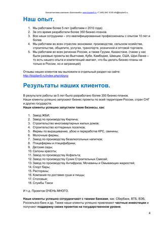 Консалтинговая компания «БизпланиКо» www.bizplan5.ru +7 (495) 645 18 95 info@bizplan5.ru
4
Наш опыт.
1. Мы работаем более 5 лет (работаем с 2010 года)
2. За это время разработали более 350 бизнес-планов.
3. Все наши сотрудники – это квалифицированные профессионалы с опытом 10 лет и
более.
4. Мы работаем во всех отраслях экономики: производстве, сельском хозяйстве,
строительстве, общепите, услугах, транспорте, розничной и оптовой торговле.
5. Мы работаем во всех регионах России, а также Грузии, Казахстане. (также у нас
были разовые проекты во Вьетнаме, Кубе, Камбодже, Швеции, США, Шри-Ланке –
то есть нашего опыта и компетенций хватает, что бы делать бизнес-планы не
только в России, но и заграницей)
Отзывы наших клиентов мы выложили в отдельный раздел на сайте:
http://bizplan5.ru/index.php/otzyvy
Результаты наших клиентов.
В результате работы за 5 лет было разработано более 350 бизнес-планов.
Наши клиенты успешно запускают бизнес проекты по всей территории России, стран СНГ
и других государств.
Наши клиенты успешно запустили такие бизнесы, как:
1. Завод ЖБИ;
2. Завод по производству Кирпича;
3. Строительство многоквартирных жилых домов;
4. Строительство коттеджных поселков;
5. Фермы по выращиванию, убою и переработке КРС, свинины;
6. Молочные фермы;
7. Завод по производству безалкогольных напитков;
8. Птицефермы и птицефабрики;
9. Детские сады;
10. Салоны красоты;
11. Завод по производству Асфальта;
12. Завод по производству Сухих Строительных Смесей;
13. Завод по производству Антифриза, Мочевины и Омывающих жидкостей;
14. Спорт бары;
15. Рестораны;
16. Компания по доставке суши и пиццы;
17. Столовые;
18. Службы Такси
И т.д. Проектов ОЧЕНЬ МНОГО.
Наши клиенты успешно сотрудничают с такими банками, как: Сбербанк, ВТБ, ВЭБ,
Россельхоз банк и др. Также наши клиенты успешно привлекают частные инвестиции и
получают поддержку своих проектов на государственном уровне.
 