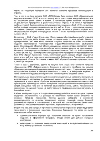 Консалтинговая компания «БизпланиКо» www.bizplan5.ru +7 (495) 645 18 95 info@bizplan5.ru
44
Одним из тенденций последних лет является усиление процессов консолидации в
отрасли.
Так, в хххх г. на базе активов ООО «ПИК-Неруд» было создано ОАО «Национальная
нерудная компания» (ННК), которое к началу хххх г. стало одним из крупнейших игроков
на российском рынке щебня и гравия. В настоящее время компания объединяет
хх добывающих предприятий в различных регионах страны, х из которых производят
щебень и гравий. Суммарная мощность предприятий, входящих в ОАО «ННК», по выпуску
щебня и гравия оценивается примерно в хх млн. куб. м. В хххх г. предприятия холдинга,
по оценкам, суммарно произвели около х,х млн. куб. м щебня и гравия – порядка х,х%
общероссийского выпуска этой продукции. В хххх г. объем производства составил около
х,х млн. куб. м.
Летом хххх г. ОАО «Гранит-Кузнечное» (Ленинградская обл.) приобрело ххх% уставного
капитала ООО «ххх КНИ». Сумма сделки составила около ххх млн. рублей. Вместе с
приобретением ООО «ххх КНИ» компания получила лицензию на право пользования
недрами месторождения гнейсо-гранитов «Пруды-Моховое-Яскинское» (Выборгский
район Ленинградской области), объем разведанных запасов которых составляет около
хх млн. куб. м. На данном этапе разработка месторождения ведется на двух карьерах.
Мощность существующего дробильно-сортировочного завода ООО «ххх КНИ» составляет
х,х млн. куб. м в год. Таким образом, благодаря данному приобретению производственная
база ОАО «Гранит-Кузнечное» теперь насчитывает девять заводов общей мощностью
около х млн. куб. м в год и шесть месторождений в Выборгском и Приозерском районах
Ленинградской области. По оценкам, в хххх г. ОАО «Гранит-Кузнечное» произвело около
х,х млн. куб. м щебня.
Также в хххх г. состоялась сделка по покупке ххх% акций пяти компаний холдинга
«Карелнеруд» ОАО «Лафарж цемент». Компания, в частности, приобрела три карьера
«Карелнеруда» суммарной производственной мощностью х млн. т (утвержденные запасы
габбро-диабаза, гранита и кварцита превышают ххх млн. т.) в Республике Карелия, а
также компании по буровзрывным работам и торговый дом по продажам щебня.
Потенциальными заменителями щебня являются искусственные материалы (специально
изготовляемые), получаемые из природного сырья и отходов промышленности путем
термической и других видов обработки, характеризующиеся видом сырья и технологией
производства. Производство данных материалов требует дополнительных материальных
затрат, вследствие чего они не являются заменителями песка, щебня. Искусственные
заменители, по оценкам ученых, не смогут заменить природные инертные материалы в
ближайшие хх лет.
Щебень из попутных пород и отходов обогащения руды ГОКов являются в ряде случаев
недорогой альтернативой, т.к. расходы на извлечение горной массы относятся на
основное полезное ископаемое. Минусы данного материала в возможной
невыдержанности по качеству, содержанию вредных примесей, иногда большой
удельный вес породы и, следовательно – насыпной вес, для карбонатных (известняки,
доломиты) – невысокие показатели: прочность, морозостойкость, истираемость.
Разработка карьера нерудных строительных материалов сопряжена с рядом трудностей
технического и финансового характера. Основными барьерами при входе на рынок
производства щебня являются:
 административные барьеры при получении лицензии на право пользования
недрами, в оформлении процедуры отвода земли для добычи нерудных
ископаемых;
 необходимость вливания значительных инвестиций в материально-техническую
базу и смену устаревшей технологии;
 