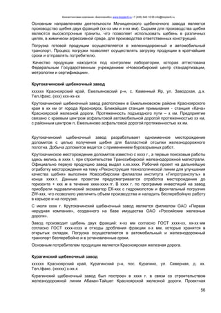 Консалтинговая компания «БизпланиКо» www.bizplan5.ru +7 (495) 645 18 95 info@bizplan5.ru
56
Основным направлением деятельности Мочищенского щебеночного завода является
производство щебня двух фракций (хх-хх мм и х-хх мм). Сырьем для производства щебня
являются высокопрочные граниты, что позволяет использовать щебень в различных
целях, в химически агрессивной среде, для производства ответственных конструкций.
Погрузка готовой продукции осуществляется в железнодорожный и автомобильный
транспорт. Процесс погрузки позволяет осуществлять загрузку продукции в кратчайшие
сроки и отправлять потребителю.
Качество продукции находится под контролем лаборатории, которая аттестована
Федеральным Государственным учреждением «Новосибирский центр стандартизации,
метрологии и сертификации».
Крутокачинский щебеночный завод
хххххх Красноярский край, Емельяновский р-н, с. Каменный Яр, ул. Заводская, д.х.
Тел./факс. (ххх) ххх-хх-хх
Крутокачинский щебеночный завод расположен в Емельяновском районе Красноярского
края в хх км от города Красноярск. Ближайшая станция примыкания - станция «Кача»
Красноярской железной дороги. Протяженность подъездного пути – х км. Предприятие
связано с краевым центром асфальтовой автомобильной дорогой протяженностью хх км,
с районным центром п. Емельяново асфальтовой дорогой протяженностью хх км.
Крутокачинский щебеночный завод разрабатывает одноименное месторождение
доломитов с целью получения щебня для балластной отсыпки железнодорожного
полотна. Добыча доломитов ведется с применением буровзрывных работ.
Крутокачинское месторождение доломитов известно с хххх г., а первые поисковые работы
здесь велись в хххх г. при строительстве Транссибирской железнодорожной магистрали.
Официально первую продукцию завод выдал х.хх.хххх. Рабочий проект на дальнейшую
отработку месторождения на тему «Реконструкция технологической линии для улучшения
качества щебня» выполнен Новосибирским филиалом института «Гипротранспуть» в
конце хххх г. Данным проектом предусматривается отработка месторождения до
горизонта + ххх м в течение хххх-хххх гг. В хххх г. по программе инвестиций на завод
приобрели гидравлический экскаватор ЕК-ххх с гидромолотом и фронтальный погрузчик
ZW-ххх, что позволило увеличить объем производства и наладить бесперебойную работу
в карьере и на погрузке.
С июля хххх г. Крутокачинский щебеночный завод является филиалом ОАО «Первая
нерудная компания», созданного на базе имущества ОАО «Российские железные
дороги».
Завод производит щебень двух фракций: х-хх мм согласно ГОСТ хххх-хх, хх-хх мм
согласно ГОСТ хххх-хххх и отходы дробления фракции х-х мм, которые хранятся в
открытых складах. Погрузка осуществляется в автомобильный и железнодорожный
транспорт бесперебойно и в установленные сроки.
Основным потребителем продукции является Красноярская железная дорога.
Курагинский щебеночный завод
хххххх Красноярский край, Курагинский р-н, пос. Курагино, ул. Северная, д. хх.
Тел./факс. (ххххх) х-хх-х
Курагинский щебеночный завод был построен в хххх г. в связи со строительством
железнодорожной линии Абакан-Тайшет Красноярской железной дороги. Проектная
 