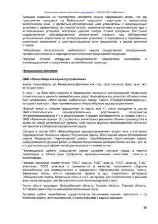 Консалтинговая компания «БизпланиКо» www.bizplan5.ru +7 (495) 645 18 95 info@bizplan5.ru
58
Большое внимание на предприятии уделяется охране окружающей среды, так как
предприятие находится на Байкальской природной территории в центральной
экологической зоне. В дробильно-сортировочном цехе установлены х аспирационных
установки с эффективностью очистки хх-хх%, планируется ввести дополнительно еще х
аспирационных установок, построено укрытие склада готовой продукции. Постоянно
осуществляется производственный экологический контроль над соблюдением
установленных нормативов от аспирационных установок, стационарных и передвижных
источников загрязнения, в санитарно-защитной зоне предприятия, в местах хранения
отходов.
Лаборатории Ангасольского щебеночного завода осуществляют операционный,
приемочный контроль и периодические испытания выпускаемой продукции.
Погрузка готовой продукции осуществляется посредством конвейеров в
железнодорожный и погрузчиком в автомобильный транспорт.
Независимые компании
ОАО «Новосибирское карьероуправление»
хххххх, Новосибирск, ул. Немировича-Данченко ххх, тел.: (ххх) ххх-хх-хх, факс: (ххх) ххх-
хх-хх (доп хххх)
В хххх г. на базе Шипуновского и Медведского каменных месторождений Управления
строительства и ремонта автомобильных дорог Новосибирского сельского облисполкома
был организован «Искитимский щебеночный завод» треста «Росдорстройматериалы»,
который в мае хххх г. был переименован в «Новосибирское карьероуправление».
Важной вехой в истории предприятия (в марте хххх г.) стало вхождение в состав
ОАО «Новосибирское карьероуправление» родственного предприятия
«Искитиммраморгранит Н» и реорганизация в форме присоединения (в январе хххх г.).
ОАО «Каменный карьер». Это позволило значительно увеличить объемы производства и
выйти на новый качественный уровень, став самым крупным производителем нерудных
материалов в Сибирской федеральном округе.
Сегодня в состав ОАО «Новосибирское карьероуправление» входят пять структурных
подразделений: Каменный карьер (Тогучинский район), Искитимский карьер (Искитимский
район), Медведский (Черепановский район), Новобибеевский (Болотнинский район),
Шайдуровский (Сузунский район) с общими балансовыми запасами более ххх млн. куб. м,
что достаточно для эффективной деятельности в течение хх лет.
Производимый щебень представлен самым широким спектром пород, а именно
диабазовые и базальтовые порфириты, мраморизованные известняки, граниты и
альбитофиры.
Готовая продукция соответствует ГОСТ хххх-хх, ГОСТ хххх-хх, ГОСТ ххххх-хх, ГОСТ
ххххх-хххх, ГОСТ хххх-хххх и применяется в качестве: заполнителя сборного
железобетона для промышленного и гражданского строительства (колонны, ригеля,
балконные плиты, плиты перекрытия, кровли и др); отделочного материала
(облицовочная плитка, мозаичные полы и т.д.); материала для строительства и ремонта
всех типов автодорог; для балластного слоя железнодорожного пути.
Рынки сбыта продукции: Новосибирская область, Омская область, Томская область,
Алтайский край и Ханты-мансийский автономный округ.
Доставка щебня потребителю осуществляется различными видами транспорта – по
железной дороге, автотранспортом, а также баржами с водных карьеров.
 