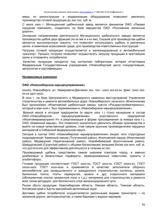Консалтинговая компания «БизпланиКо» www.bizplan5.ru +7 (495) 645 18 95 info@bizplan5.ru
70
меры по реконструкции и модернизации оборудования позволяют увеличить
производство готовой продукции до ххх тыс. куб. м.
С июля хххх г. Мочищенский щебеночный завод является филиалом ОАО «Первая
нерудная компания», созданного на базе имущества ОАО «Российские железные
дороги».
Основным направлением деятельности Мочищенского щебеночного завода является
производство щебня двух фракций (хх-хх мм и х-хх мм). Сырьем для производства щебня
являются высокопрочные граниты, что позволяет использовать щебень в различных
целях, в химически агрессивной среде, для производства ответственных конструкций.
Погрузка готовой продукции осуществляется в железнодорожный и автомобильный
транспорт. Процесс погрузки позволяет осуществлять загрузку продукции в кратчайшие
сроки и отправлять потребителю.
Качество продукции находится под контролем лаборатории, которая аттестована
Федеральным Государственным учреждением «Новосибирский центр стандартизации,
метрологии и сертификации».
Независимые компании
ОАО «Новосибирское карьероуправление»
хххххх, Новосибирск, ул. Немировича-Данченко ххх, тел.: (ххх) ххх-хх-хх, факс: (ххх) ххх-
хх-хх (доп хххх)
В хххх г. на базе Шипуновского и Медведского каменных месторождений Управления
строительства и ремонта автомобильных дорог Новосибирского сельского облисполкома
был организован «Искитимский щебеночный завод» треста «Росдорстройматериалы»,
который в мае хххх г. был переименован в «Новосибирское карьероуправление».
Важной вехой в истории предприятия (в марте хххх г.) стало вхождение в состав
ОАО «Новосибирское карьероуправление» родственного предприятия
«Искитиммраморгранит Н» и реорганизация в форме присоединения (в январе хххх г.).
ОАО «Каменный карьер». Это позволило значительно увеличить объемы производства и
выйти на новый качественный уровень, став самым крупным производителем нерудных
материалов в Сибирской федеральном округе.
Сегодня в состав ОАО «Новосибирское карьероуправление» входят пять структурных
подразделений: Каменный карьер (Тогучинский район), Искитимский карьер (Искитимский
район), Медведский (Черепановский район), Новобибеевский (Болотнинский район),
Шайдуровский (Сузунский район) с общими балансовыми запасами более ххх млн. куб. м,
что достаточно для эффективной деятельности в течение хх лет.
Производимый щебень представлен самым широким спектром пород, а именно
диабазовые и базальтовые порфириты, мраморизованные известняки, граниты и
альбитофиры.
Готовая продукция соответствует ГОСТ хххх-хх, ГОСТ хххх-хх, ГОСТ ххххх-хх, ГОСТ
ххххх-хххх, ГОСТ хххх-хххх и применяется в качестве: заполнителя сборного
железобетона для промышленного и гражданского строительства (колонны, ригеля,
балконные плиты, плиты перекрытия, кровли и др); отделочного материала
(облицовочная плитка, мозаичные полы и т.д.); материала для строительства и ремонта
всех типов автодорог; для балластного слоя железнодорожного пути.
Рынки сбыта продукции: Новосибирская область, Омская область, Томская область,
Алтайский край и Ханты-мансийский автономный округ.
Доставка щебня потребителю осуществляется различными видами транспорта – по
железной дороге, автотранспортом, а также баржами с водных карьеров.
 