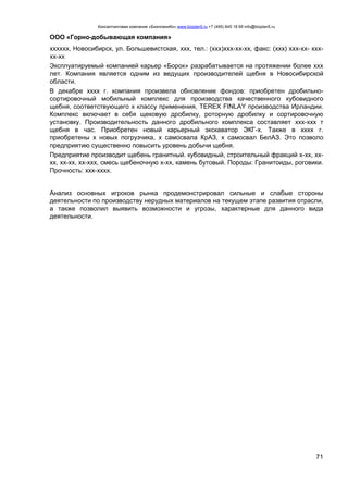 Консалтинговая компания «БизпланиКо» www.bizplan5.ru +7 (495) 645 18 95 info@bizplan5.ru
71
ООО «Горно-добывающая компания»
хххххх, Новосибирск, ул. Большевистская, ххх, тел.: (ххх)ххх-хх-хх, факс: (ххх) ххх-хх- ххх-
хх-хх
Эксплуатируемый компанией карьер «Борок» разрабатывается на протяжении более ххх
лет. Компания является одним из ведущих производителей щебня в Новосибирской
области.
В декабре хххх г. компания произвела обновление фондов: приобретен дробильно-
сортировочный мобильный комплекс для производства качественного кубовидного
щебня, соответствующего х классу применения, TEREX FINLAY производства Ирландии.
Комплекс включает в себя щековую дробилку, роторную дробилку и сортировочную
установку. Производительность данного дробильного комплекса составляет ххх-ххх т
щебня в час. Приобретен новый карьерный экскаватор ЭКГ-х. Также в хххх г.
приобретены х новых погрузчика, х самосвала КрАЗ, х самосвал БелАЗ. Это позволо
предприятию существенно повысить уровень добычи щебня.
Предприятие производит щебень гранитный. кубовидный, строительный фракций х-хх, хх-
хх, хх-хх, хх-ххх, смесь щебеночную х-хх, камень бутовый. Породы: Гранитоиды, роговики.
Прочность: ххх-хххх.
Анализ основных игроков рынка продемонстрировал сильные и слабые стороны
деятельности по производству нерудных материалов на текущем этапе развития отрасли,
а также позволил выявить возможности и угрозы, характерные для данного вида
деятельности.
 