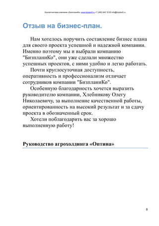 Консалтинговая компания «БизпланиКо» www.bizplan5.ru +7 (495) 645 18 95 info@bizplan5.ru
8
Отзыв на бизнес-план.
Нам хотелось поручить составление бизнес плана
для своего проекта успешной и надежной компании.
Именно поэтому мы и выбрали компанию
"БизпланиКо", они уже сделали множество
успешных проектов, с ними удобно и легко работать.
Почти круглосуточная доступность,
оперативность и профессионализм отличает
сотрудников компании "БизпланиКо".
Особенную благодарность хочется выразить
руководителю компании, Хлебникову Олегу
Николаевичу, за выполнение качественной работы,
ориентированность на высокий результат и за сдачу
проекта в обозначенный срок.
Хотели поблагодарить вас за хорошо
выполненную работу!
Руководство агрохолдинга «Оптина»
 