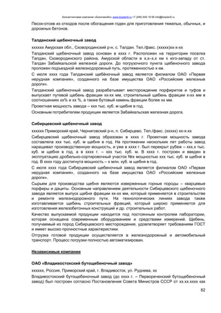Консалтинговая компания «БизпланиКо» www.bizplan5.ru +7 (495) 645 18 95 info@bizplan5.ru
82
Песок-отсев из отходов после обогащения годен для приготовления тяжелых, обычных, и
дорожных бетонов.
Талданский щебеночный завод
хххххх Амурская обл., Сковородинский р-н, с. Талдан. Тел./факс. (ххххх)хх-х-хх
Талданский щебеночный завод основан в хххх г. Расположен на территории поселка
Талдан, Сковородинского района, Амурской области в х,х–х,х км к юго-западу от ст.
Талдан Забайкальской железной дороги. До погрузочного пункта щебеночного завода
проложен подъездной железнодорожный путь, протяженностью х км.
С июля хххх года Талданский щебёночный завод является филиалом ОАО «Первая
нерудная компания», созданного на базе имущества ОАО «Российские железные
дороги».
Талданский щебеночный завод разрабатывает месторождение порфиритов и туфов и
выпускает путевой щебень фракции хх-хх мм, строительный щебень фракции х-хх мм в
соотношениях хх% и хх %, а также бутовый камень фракции более хх мм.
Проектная мощность завода – ххх тыс. куб. м щебня в год.
Основным потребителем продукции является Забайкальская железная дорога.
Сибирцевский щебеночный завод
хххххх Приморский край, Черниговский р-н, п. Сибирцево. Тел./факс. (ххххх) хх-х-хх
Сибирцевский щебеночный завод образован в хххх г. Проектная мощность завода
составляла ххх тыс. куб. м щебня в год. На протяжении нескольких лет работы завод
наращивал производственную мощность, и уже в хххх г. был перекрыт рубеж – ххх,х тыс.
куб. м щебня в год, а в хххх г. – ххх тыс. куб. м. В хххх г. построен и введен в
эксплуатацию дробильно-сортировочный участок №х мощностью ххх тыс. куб. м щебня в
год. В хххх году достигнута мощность – х млн. куб. м щебня в год.
С июля хххх года Сибирцевский щебеночный завод является филиалом ОАО «Первая
нерудная компания», созданного на базе имущества ОАО «Российские железные
дороги».
Сырьем для производства щебня являются изверженные горные породы – кварцевые
порфиры и дациты. Основным направлением деятельности Сибирцевского щебеночного
завода является выпуск щебня фракции хх-хх мм, который применяется в строительстве
и ремонте железнодорожного пути. На технологических линиях завода также
изготавливается щебень строительных фракций, который широко применяется для
изготовления железобетонных конструкций и др. строительных работ.
Качество выпускаемой продукции находится под постоянным контролем лаборатории,
которая оснащена современным оборудованием и средствами измерений. Щебень,
получаемый из пород Сибирцевского месторождения, удовлетворяет требованиям ГОСТ
и имеет высоко прочностные характеристики.
Отгрузка готовой продукции осуществляется в железнодорожный и автомобильный
транспорт. Процесс погрузки полностью автоматизирован.
Независимые компании
ОАО «Владивостокский бутощебеночный завод»
хххххх, Россия, Приморский край, г. Владивосток, ул. Руднева, хх
Владивостокский бутощебеночный завод (до хххх г. – Первореченский бутощебеночный
завод) был построен согласно Постановления Совета Министров СССР от хх.хх.хххх как
 