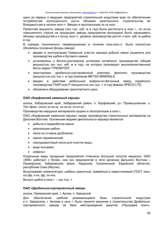 Консалтинговая компания «БизпланиКо» www.bizplan5.ru +7 (495) 645 18 95 info@bizplan5.ru
83
одно из первых и ведущих предприятий строительной индустрии края по обеспечению
потребностей колоссального роста объемов капитального строительства во
Владивостоке в начале хххх гг. Введен в эксплуатацию хх.хх.хххх.
Проектная мощность завода (ххх тыс. куб. м в год) была достигнута в хххх г., но из-за
повышенного спроса на продукцию завода предприятие вынуждено было наращивать
объемы производства и к концу хххх гг. уровень производства достиг х млн. куб. м щебня
в год.
В порядке технического перевооружения в течение хххх-хххх гг. были полностью
обновлены основные фонды завода:
 введен в эксплуатацию Северный участок карьера добычи камня (андезита для
производства щебня и бутового камня)
 установлены х бетоно-растворные установки китайского производства (общей
мощностью ххх тыс. куб. м в год), на которых производят высококачественный
бетон марки "ТРИЛИТОН",
 смонтирован дробильно-сортировочный комплекс финского производства
(мощностью ххх тыс.т. в год) компании METSO MINERALS,
 введен в действие мобильный асфальтно-бетонный завод корейского
производства TSAP-хххх P (мощностью ххх тыс. т. в год) фирмы SPECO LTD,
 обновлено оборудование транспортного цеха.
ОАО «Корфовский каменный карьер»
хххххх, Хабаровский край, Хабаровский район, п. Корфовский, ул. Промышленная, х.
Тел./факс: (хххх) хх-хх-хх, хх-хх-хх, хх-хх-хх.
Производство нерудных материалов пущено в эксплуатацию в хххх г..
ОАО «Корфовский каменный карьер» лидер производства строительных материалов на
Дальнем Востоке. Основными видами деятельности карьера являются:
 добыча и переработка камня;
 реализация щебня;
 песок из отсевов дробления;
 кирпич керамический;
 гранодиаритовый песок для очистки воды;
 вода питьевая;
 асфальт.
Отдельные виды продукции предприятия отмечены Большой золотой медалью. ОАО
«ККК» работает с более, чем ххх предприятий в пяти регионах Дальнего Востока –
Приморском, Хабаровском краях, Амурской, Сахалинской, Еврейской областях,
республике Саха (Якутия).
Выпускаемая номенклатура: щебень гранитный, гравийный и известняковый (ГОСТ хххх-
хх) фр. х-хх, фр. хх-ххх.
Выпуск щебня в хххх г. – ххх тыс. т.
ОАО «Дробильно-сортировочный завод»
хххххх, Приморский край, г. Артем, п. Заводской.
Для обеспечения щебнем развивающейся базы строительной индустрии
в п. Заводском, г. Артеме в хххх г. было принято решение о строительстве Дробильно-
сортировочного завода на базе месторождения дацитов «Пушкарев ключ».
 