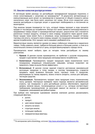 Консалтинговая компания «БизпланиКо» www.bizplan5.ru +7 (495) 645 18 95 info@bizplan5.ru
99
11 Анализ каналов распределения
В настоящее время расходы на дистрибуцию произведенной продукции поднялись и
стали сопоставимыми с затратами на производство10
. В результате автоматизации и
компьютеризации доля затрат на производство в процентах от общей стоимости сейчас
значительно ниже, чем была всего несколько лет назад. Из-за этого возрастает роль
каналов дистрибуции в структуре затрат и существует необходимость в постоянном их
мониторинге.
Под каналом продаж понимается тот путь, который товары проходят в ходе процесса
продаж от поставщика до потребителя. Иногда этот канал является непосредственным и
продаваемые товары входят в производственный процесс, результатом чего становятся
различные готовые продукты, которые в свою очередь продаются через другой канал.
Канал продаж также может быть и непрямым, когда производитель продает оптовому
торговцу или агенту, который в свою очередь продает эту продукцию меньшими партиями
другим потребителям. Этот процесс часто называют разбивкой опта.
Маркетинговые каналы являются одними из самых стабильных элементов в маркетинге
товара. Чтобы изменить канал, требуются большие деньги и большие усилия, и этим он в
значительной степени отличается от цены, которой манипулировать гораздо легче.
Производитель может выбрать один из четырех типов дистрибуции по своему
усмотрению:
1. Прямой. В данном случае производитель не прибегает к услугам посредников,
продает и доставляет свою продукцию непосредственно потребителю.
2. Селективный. Производитель продает продукцию через ограниченное число
посредников, владеющих специальными навыками, которые позволяют им
предлагать товар на рынке более эффективно.
3. Интенсивный. В данном случае задачей ставится достижение максимальной
экспозиции продукции в точке продаж, и поэтому производитель старается
продавать через возможно большее число торговых точек. К продуктам,
peaлизуемым по такому варианту, можно отнести сигареты, хлопья для завтрака,
чистящие средства.
4. Эксклюзивный. Производитель продает свою продукцию очень ограниченному
числу дилеров. Наглядным примером такого подхода является автомобильная
отрасль, где посредники в цепи дистрибуции должны обеспечивать заданный
уровень запасов машин, послепродажные услуги и т.д., которые соответствуют
требованиям производителей; их репутация зависит во многом от сервисной
поддержки, оказываемой дистрибьюторами.
При выборе или повторном оценивании каналов компания должна рассматривать
следующие факторы:
 рынок;
 продукт;
 цикл жизни продукта;
 затраты на канал;
 структура канала;
 потенциал прибыли;
 немаркетинговые факторы.
10
По материалам сайта Advertology, источник: http://www.advertology.ru/articleххххх.htm
 