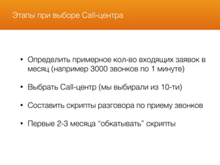 Этапы при выборе Call-центра
• Определить примерное кол-во входящих заявок в
месяц (например 3000 звонков по 1 минуте)
• Выбрать Call-центр (мы выбирали из 10-ти)
• Составить скрипты разговора по приему звонков
• Первые 2-3 месяца “обкатывать” скрипты
 