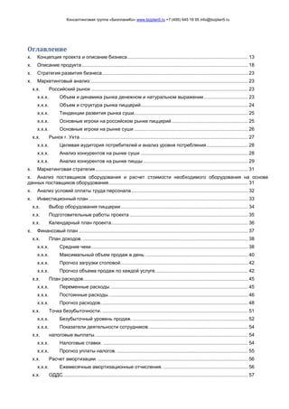 Консалтинговая группа «БизпланиКо» www.bizplan5.ru +7 (495) 645 18 95 info@bizplan5.ru
Оглавление
х. Концепция проекта и описание бизнеса.......................................................................................... 13
х. Описание продукта............................................................................................................................ 18
х. Стратегия развития бизнеса............................................................................................................. 23
х. Маркетинговый анализ:..................................................................................................................... 23
х.х. Российский рынок ..................................................................................................................... 23
х.х.х. Объем и динамика рынка денежном и натуральном выражении................................. 23
х.х.х. Объем и структура рынка пиццерий................................................................................ 24
х.х.х. Тенденции развития рынка суши..................................................................................... 25
х.х.х. Основные игроки на российском рынке пиццерий......................................................... 25
х.х.х. Основные игроки на рынке суши ..................................................................................... 26
х.х. Рынок г. Ухта ............................................................................................................................. 27
х.х.х. Целевая аудитория потребителей и анализ уровня потребления............................... 28
х.х.х. Анализ конкурентов на рынке суши ................................................................................ 28
х.х.х. Анализ конкурентов на рынке пиццы .............................................................................. 29
х. Маркетинговая стратегия.................................................................................................................. 31
х. Анализ поставщиков оборудования и расчет стоимости необходимого оборудования на основе
данных поставщиков оборудования........................................................................................................ 31
х. Анализ условий оплаты труда персонала....................................................................................... 32
х. Инвестиционный план....................................................................................................................... 33
х.х. Выбор оборудования пиццерии............................................................................................... 34
х.х. Подготовительные работы проекта ........................................................................................ 35
х.х. Календарный план проекта...................................................................................................... 36
х. Финансовый план .............................................................................................................................. 37
х.х. План доходов. ........................................................................................................................... 38
х.х.х. Средние чеки..................................................................................................................... 38
х.х.х. Максимальный объем продаж в день. ............................................................................ 40
х.х.х. Прогноз загрузки столовой............................................................................................... 42
х.х.х. Прогноз объема продаж по каждой услуге. .................................................................... 42
х.х. План расходов........................................................................................................................... 45
х.х.х. Переменные расходы....................................................................................................... 45
х.х.х. Постоянные расходы. ....................................................................................................... 46
х.х.х. Прогноз расходов.............................................................................................................. 48
х.х. Точка безубыточности. ............................................................................................................. 51
х.х.х. Безубыточный уровень продаж. ...................................................................................... 52
х.х.х. Показатели деятельности сотрудников. ......................................................................... 54
х.х. налоговые выплаты. ................................................................................................................. 54
х.х.х. Налоговые ставки. ............................................................................................................ 54
х.х.х. Прогноз уплаты налогов................................................................................................... 55
х.х. Расчет амортизации. ................................................................................................................ 56
х.х.х. Ежемесячные амортизационные отчисления. ............................................................... 56
х.х. ОДДС.......................................................................................................................................... 57
 