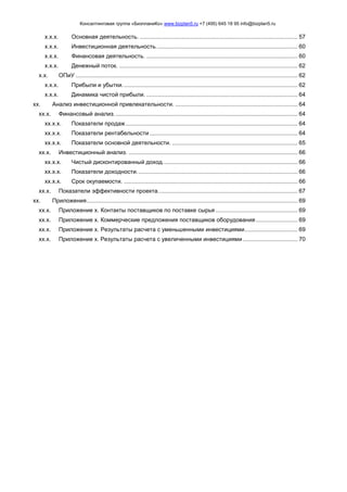 Консалтинговая группа «БизпланиКо» www.bizplan5.ru +7 (495) 645 18 95 info@bizplan5.ru
х.х.х. Основная деятельность. .................................................................................................. 57
х.х.х. Инвестиционная деятельность........................................................................................ 60
х.х.х. Финансовая деятельность. .............................................................................................. 60
х.х.х. Денежный поток. ............................................................................................................... 62
х.х. ОПиУ .......................................................................................................................................... 62
х.х.х. Прибыли и убытки............................................................................................................. 62
х.х.х. Динамика чистой прибыли. .............................................................................................. 64
хх. Анализ инвестиционной привлекательности. ............................................................................ 64
хх.х. Финансовый анализ. ................................................................................................................. 64
хх.х.х. Показатели продаж........................................................................................................... 64
хх.х.х. Показатели рентабельности ............................................................................................ 64
хх.х.х. Показатели основной деятельности. .............................................................................. 65
хх.х. Инвестиционный анализ. ......................................................................................................... 66
хх.х.х. Чистый дисконтированный доход.................................................................................... 66
хх.х.х. Показатели доходности.................................................................................................... 66
хх.х.х. Срок окупаемости. ............................................................................................................ 66
хх.х. Показатели эффективности проекта....................................................................................... 67
хх. Приложения................................................................................................................................... 69
хх.х. Приложение х. Контакты поставщиков по поставке сырья ................................................... 69
хх.х. Приложение х. Коммерческие предложения поставщиков оборудования.......................... 69
хх.х. Приложение х. Результаты расчета с уменьшенными инвестициями................................. 69
хх.х. Приложение х. Результаты расчета с увеличенными инвестициями .................................. 70
 