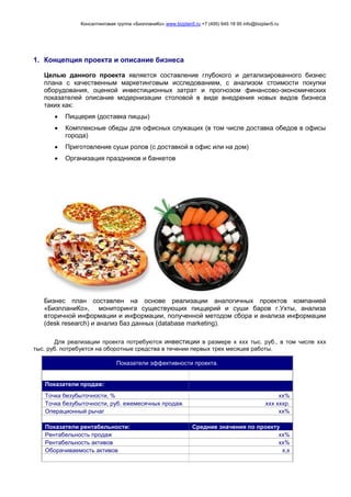 Консалтинговая группа «БизпланиКо» www.bizplan5.ru +7 (495) 645 18 95 info@bizplan5.ru
1. Концепция проекта и описание бизнеса
Целью данного проекта является составление глубокого и детализированного бизнес
плана с качественным маркетинговым исследованием, с анализом стоимости покупки
оборудования, оценкой инвестиционных затрат и прогнозом финансово-экономических
показателей описание модернизации столовой в виде внедрения новых видов бизнеса
таких как:
 Пиццерия (доставка пиццы)
 Комплексные обеды для офисных служащих (в том числе доставка обедов в офисы
города)
 Приготовление суши ролов (с доставкой в офис или на дом)
 Организация праздников и банкетов
Бизнес план составлен на основе реализации аналогичных проектов компанией
«БизпланиКо», мониторинга существующих пиццерий и суши баров г.Ухты, анализа
вторичной информации и информации, полученной методом сбора и анализа информации
(desk research) и анализ баз данных (database marketing).
Для реализации проекта потребуются инвестиции в размере х ххх тыс. руб., в том числе ххх
тыс. руб. потребуется на оборотные средства в течении первых трех месяцев работы.
Показатели эффективности проекта.
Показатели продаж:
Точка безубыточности, % хх%
Точка безубыточности, руб. ежемесячных продаж ххх хххр.
Операционный рычаг хх%
Показатели рентабельности: Средние значения по проекту
Рентабельность продаж хх%
Рентабельность активов хх%
Оборачиваемость активов х,х
 