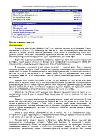 Консалтинговая группа «БизпланиКо» www.bizplan5.ru +7 (495) 645 18 95 info@bizplan5.ru
Показатели основной деятельности Средние значения по проекту
Объем продаж, в мес. х ххх хххр.
Объем текущих расходов, в мес. ххх хххр.
Чистая прибыль, в мес. ххх хххр.
Денежный поток, в мес. ххх хххр.
Инвестиционные показатели
ВНД, % в год. ххх%
Объем инвестиций х ххх хххр.
Чистый Дисконтированный Доход х ххх хххр.
Инвестиционный период, мес. х
Срок окупаемости, мес. хх
Индекс доходности за период прогноза ххх%
Краткое описание продукта
Описание суши
Суши (или, как говорят в Японии, суси) – это визитная карточка японской кухни, блюдо,
снискавшее популярность по всему миру. Вот уже и в России с Украиной суши – не кулинарная
экзотика, а, скорее, модное светское увлечение: суши готовят к праздничному столу, чтоб
удивить гостей, суши-бары становятся привычным местом для бизнес-ланча, а многие
японские рестораны готовы предложить суши с доставкой на дом или в офис.
Евреи ели сырую рыбу (селедку, например) задолго до того, как начали открываться
рестораны суши. Однако именно это блюдо (явно нееврейского происхождения) стало для
специалистов по кашруту предметом довольно сложного исследования.
В переводе с японского слово «суши» означает - «уксусный рис». Еще в седьмом
столетии японцы овладели новой техникой изготовления «маринадов» для консервирования
рыбы вместе с рисом. Когда рыба начинала выделять ферменты, рис продуцировал молочную
кислоту, которая и мариновала спрессованную рыбу. Так что современные суши имеют
традицию в хххх лет, и это блюдо можно считать результатом консервирования по древним
методикам.
Процесс этот, однако, был очень долгим - от двух месяцев до года. Жизнь требовала
более скорых решений. И вот в хх-м веке возникла технология, основанная на использовании
рисового уксуса. Данный метод сократил длительность процесса и сделал блюдо вкусней. Хотя
процесс ферментации был значительно сокращен, сушини (порезанная кусочками свежая
рыба) стали продавать в специализированных магазинах только в хххх году.
Известно, что японцы живут дольше всех. Средняя продолжительность жизни у них
составляет хх-хх лет. С чем это связано? Один из факторов долголетия - питание. Что же в нем
особенного?
Япония – островное государство. По оценкам ученых, только хх% территории Японии
может быть использовано для земледелия. Главной же отраслью хозяйства японцев было и
остается рыболовство. Помимо добычи рыбы в океане, рыбу также выращивают на
специализированных фермах. Поэтому один их основных продуктов питания для японцев -
рыба и другие морепродукты. Важной составляющей хозяйства Японии является также
возделывание риса.
Рыба в суши может употребляться как в сыром, так и в обработанном виде.
Употребление сырой морской рыбы не представляет опасности для здоровья человека, так как
в ней, в отличие от речной, не содержатся паразиты.
Прежде всего, следует сказать о богатстве рыбы белком. Белки содержат все
аминокислоты, необходимые человеку. Рыбий жир быстрее, по сравнению с мясом,
усваивается организмом. Кроме того, именно рыбий жир является «поставщиком» в наш мозг
специальных веществ, которые способствуют улучшению памяти. В рыбе почти нет
холестерина, являющегося врагом сердечно-сосудистой системы организма. По оценкам
 