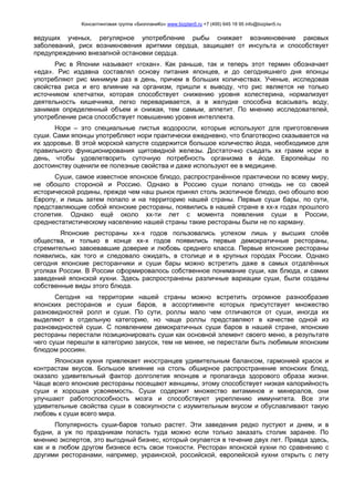 Консалтинговая группа «БизпланиКо» www.bizplan5.ru +7 (495) 645 18 95 info@bizplan5.ru
ведущих ученых, регулярное употребление рыбы снижает возникновение раковых
заболеваний, риск возникновения аритмии сердца, защищает от инсульта и способствует
предупреждению внезапной остановки сердца.
Рис в Японии называют «гохан». Как раньше, так и теперь этот термин обозначает
«еда». Рис издавна составлял основу питания японцев, и до сегодняшнего дня японцы
употребляют рис минимум раз в день, причем в больших количествах. Ученые, исследовав
свойства риса и его влияние на организм, пришли к выводу, что рис является не только
источником клетчатки, которая способствует снижению уровня холестерина, нормализует
деятельность кишечника, легко переваривается, а в желудке способна всасывать воду,
занимая определенный объем и снижая, тем самым, аппетит. По мнению исследователей,
употребление риса способствует повышению уровня интеллекта.
Нори – это специальные листья водоросли, которые используют для приготовления
суши. Сами японцы употребляют нори практически ежедневно, что благотворно сказывается на
их здоровье. В этой морской капусте содержится большое количество йода, необходимое для
правильного функционирования щитовидной железы. Достаточно съедать хх грамм нори в
день, чтобы удовлетворить суточную потребность организма в йоде. Европейцы по
достоинству оценили ее полезные свойства и даже используют ее в медицине.
Суши, самое известное японское блюдо, распространённое практически по всему миру,
не обошло стороной и Россию. Однако в Россию суши попало отнюдь не со своей
исторической родины, прежде чем наш рынок принял столь экзотичное блюдо, оно обошло всю
Европу, и лишь затем попало и на территорию нашей страны. Первые суши бары, по сути,
представляющие собой японские рестораны, появились в нашей стране в хх-х годах прошлого
столетия. Однако ещё около хх-ти лет с момента появления суши в России,
среднестатистическому населению нашей страны такие рестораны были не по карману.
Японские рестораны хх-х годов пользовались успехом лишь у высших слоёв
общества, и только в конце хх-х годов появились первые демократичные рестораны,
стремительно завоевавшие доверие и любовь среднего класса. Первые японские рестораны
появились, как того и следовало ожидать, в столице и в крупных городах России. Однако
сегодня японские ресторанчики и суши бары можно встретить даже в самых отдалённых
уголках России. В России сформировалось собственное понимание суши, как блюда, и самих
заведений японской кухни. Здесь распространены различные вариации суши, были созданы
собственные виды этого блюда.
Сегодня на территории нашей страны можно встретить огромное разнообразие
японских ресторанов и суши баров, в ассортименте которых присутствует множество
разновидностей ролл и суши. По сути, роллы мало чем отличаются от суши, иногда их
выделяют в отдельную категорию, но чаще роллы представляют в качестве одной из
разновидностей суши. С появлением демократичных суши баров в нашей стране, японские
рестораны перестали позиционировать суши как основной элемент своего меню, в результате
чего суши перешли в категорию закусок, тем не менее, не перестали быть любимым японским
блюдом россиян.
Японская кухня привлекает иностранцев удивительным балансом, гармонией красок и
контрастам вкусов. Большое влияние на столь обширное распространение японских блюд,
оказало удивительный фактор долголетия японцев и пропаганда здорового образа жизни.
Чаще всего японские рестораны посещают женщины, этому способствует низкая калорийность
суши и хорошая усвояемость. Суши содержит множество витаминов и минералов, они
улучшают работоспособность мозга и способствуют укреплению иммунитета. Все эти
удивительные свойства суши в совокупности с изумительным вкусом и обуславливают такую
любовь к суши всего мира.
Популярность суши-баров только растет. Эти заведения редко пустуют и днем, и в
будни, а уж по праздникам попасть туда можно если только заказать столик заранее. По
мнению экспертов, это выгодный бизнес, который окупается в течение двух лет. Правда здесь,
как и в любом другом бизнесе есть свои тонкости. Ресторан японской кухни по сравнению с
другими ресторанами, например, украинской, российской, европейской кухни открыть с лету
 