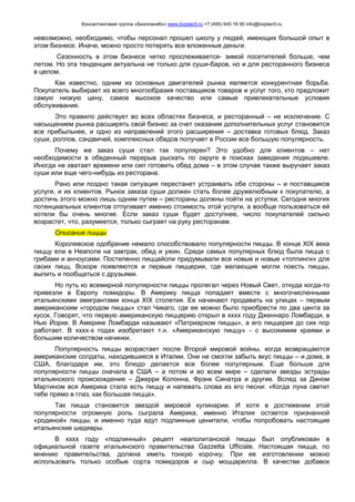 Консалтинговая группа «БизпланиКо» www.bizplan5.ru +7 (495) 645 18 95 info@bizplan5.ru
невозможно, необходимо, чтобы персонал прошел школу у людей, имеющих большой опыт в
этом бизнесе. Иначе, можно просто потерять все вложенные деньги.
Сезонность в этом бизнесе четко прослеживается- зимой посетителей больше, чем
летом. Но эта тенденция актуальна не только для суши-баров, но и для ресторанного бизнеса
в целом.
Как известно, одним из основных двигателей рынка является конкурентная борьба.
Покупатель выбирает из всего многообразия поставщиков товаров и услуг того, кто предложит
самую низкую цену, самое высокое качество или самые привлекательные условия
обслуживания.
Это правило действует во всех областях бизнеса, и ресторанный – не исключение. С
насыщением рынка расширять свой бизнес за счет оказания дополнительных услуг становится
все прибыльнее, и одно из направлений этого расширения – доставка готовых блюд. Заказ
суши, роллов, сэндвичей, комплексных обедов получает в России все большую популярность.
Почему же заказ суши стал так популярен? Это удобно для клиентов – нет
необходимости в обеденный перерыв рыскать по округе в поисках заведения подешевле.
Иногда не хватает времени или сил готовить обед дома – в этом случае также выручает заказ
суши или еще чего-нибудь из ресторана.
Рано или поздно такая ситуация перестанет устраивать обе стороны – и поставщиков
услуги, и их клиентов. Рынок заказа суши должен стать более дружелюбным к покупателю, а
достичь этого можно лишь одним путем – рестораны должны пойти на уступки. Сегодня многих
потенциальных клиентов отпугивает именно стоимость этой услуги, а вообще пользоваться ей
хотели бы очень многие. Если заказ суши будет доступнее, число покупателей сильно
возрастет, что, разумеется, только сыграет на руку ресторанам.
Описание пиццы
Королевское одобрение немало способствовало популярности пиццы. В конце XIX века
пиццу ели в Неаполе на завтрак, обед и ужин. Среди самых популярных блюд была пицца с
грибами и анчоусами. Постепенно пиццайоли придумывали все новые и новые «топпинги» для
своих пицц. Вскоре появляются и первые пиццерии, где желающие могли поесть пиццы,
выпить и пообщаться с друзьями.
Но путь ко всемирной популярности пиццы пролегал через Новый Свет, откуда когда-то
привезли в Европу помидоры. В Америку пицца попадает вместе с многочисленными
итальянскими эмигрантами конца XIX столетия. Ее начинают продавать на улицах – первым
американским «городом пиццы» стал Чикаго, где ее можно было приобрести по два цента за
кусок. Говорят, что первую американскую пиццерию открыл в хххх году Дженнаро Ломбарди, в
Нью Йорке. В Америке Ломбарди называют «Патриархом пиццы», а его пиццерия до сих пор
работает. В хххх-х годах изобретают т.н. «Американскую пиццу» - с высокимим краями и
большим количеством начинки.
Популярность пиццы возрастает после Второй мировой войны, когда возвращаются
американские солдаты, находившиеся в Италии. Они не смогли забыть вкус пиццы – и дома, в
США, благодаря им, это блюдо делается все более популярным. Еще больше для
популярности пиццы сначала в США – а потом и во всем мире – сделали звезды эстрады
итальянского происхождения – Джерри Колонна, Фрэнк Синатра и другие. Вслед за Дином
Мартином вся Америка стала есть пиццу и напевать слова из его песни: «Когда луна светит
тебе прямо в глаз, как большая пицца».
Так пицца становится звездой мировой кулинарии. И хотя в достижении этой
популярности огромную роль сыграла Америка, именно Италия остается признанной
«родиной» пиццы, и именно туда едут подлинные ценители, чтобы попробовать настоящие
итальянские шедевры.
В хххх году «подлинный» рецепт неаполитанской пиццы был опубликован в
официальной газете итальянского правительства Gazzetta Ufficiale. Настоящая пицца, по
мнению правительства, должна иметь тонкую корочку. При ее изготовлении можно
использовать только особые сорта помидоров и сыр моццарелла. В качестве добавок
 