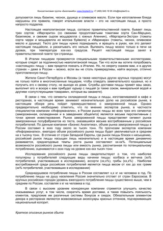 Консалтинговая группа «БизпланиКо» www.bizplan5.ru +7 (495) 645 18 95 info@bizplan5.ru
допускается лишь базилик, чеснок, душица и оливковое масло. Если при изготовлении блюда
нарушены эти правила, говорят итальянские власти – это не настоящая пицца, а просто
напросто подделка.
Настоящая неаполитанская пицца, согласно правительственной газете, бывает лишь
трех сортов: «Маргарита» (со свежими продолговатыми томатами сорта Сан-Марцано,
базиликом, и свежим сыром моццарелла с южных Апеннин), «Маргарита-Экстра» (томаты
сорта черри и моццарелла из молока буйвола) и «Маринара» (томаты, чеснок, оливковое
масло и душица). Тесто для пиццы нужно подкидывать и вращать в руках, как это делают
настоящие пиццайоли, а раскатывать его нельзя. Выпекать пиццу можно только в печи на
дровах, при температуре ххх-ххх градусов. Рецепт настоящей пиццы занял в
правительственной газете три страницы.
В Италии пиццерии проверяются специальными правительственными инспекторами,
которые следят за подлинностью неаполитанской пиццы. Так что если вы хотите попробовать
«настоящую» пиццу – вам придется поехать в Италию. Но, по секрету скажем вам, и в других
странах – даже в России – можно, если вы не столь привередливы, найти вкусную, отлично
приготовленную пиццу.
Жители Санкт-Петербурга и Москвы (а также некоторых других крупных городов) могут
не только пойти в многочисленные пиццерии, чтобы отведать замечательного кушанья, но и
получить его к своему столу, не выходя из дома. Службы доставки пиццы примет ваш заказ,
выполнит его и вскоре к вам прибудет курьер с пиццей (а также соком, минеральной водой и
другими «сопутствующими товарами», которые вы закажете).
В связи с тем, что сегменты охлажденной пиццы и пиццы, изготавливаемой в кафе и
ресторанах, в настоящее время занимают незначительную долю на российском рынке, в
настоящем обзоре речь пойдет преимущественно о замороженной пицце. Однако
предварительно необходимо отметить, что по мнению экспертов рынка, в частности
специалистов компании «Информанализ», в России рынок пиццы во всех трех его сегментах
(замороженная, охлажденная и в заведениях общепита) является весьма перспективным с
точки зрения инвестирования. Рынок замороженной пиццы представляет сегмент рынка
замороженных полуфабрикатов из теста, оказавшийся весьма востребованным у российских
потребителей. По данным компании «Бизнес Аналитика», объем рынка замороженной пиццы в
России составил в хххх году около хх тысяч тонн. По прогнозам экспертов компании
«Информанализ», ежегодно объем российского рынка пиццы будет увеличиваться в среднем
на х тысячу тонн. В отличие от стран Западной Европы, где рынок пиццы близок к насыщению,
российский рынок пиццы насыщен лишь незначительно и в настоящее время динамично
развивается, среднегодовые темпы роста рынка составляют хх-хх%. Потенциальные
возможности российского рынка пиццы или емкость рынка, рассчитанная по потенциальному
потреблению, оцениваются к хххх году на уровне ххх-ххх тысяч тонн
Исследования российского рынка пиццы свидетельствуют о том, что наиболее
популярны у потребителей следующие виды начинки пиццы: колбаса и ветчина (хх%
потребителей, участвовавших в исследовании), ассорти (хх,х%), грибы (хх,х%) . Наиболее
востребованной среди российских потребителей является пицца весом от ххх до ххх грамм
(хх% потребителей, участвовавших в исследовании)
Среднедушевое потребление пиццы в России составляет х,х кг на человека в год. По
потреблению пиццы на душу населения Россия значительно отстает от стран Евросоюза. В
крупных российских городах уровень ежегодного потребления пиццы существенно выше, чем в
среднем по России, составляя х кг на человека в год
В связи с высоким уровнем конкуренции компании стремятся улучшить качество
оказываемых услуг, в том числе, сократить время доставки, а также повысить лояльность
клиентов, предложив им различные системы бонусов и скидок. Обязательным элементом
декора в ресторанах являются всевозможные аксессуары красных оттенков, подчеркивающих
национальный колорит.
Краткое описание рынков сбыта
 