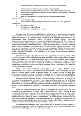 Консалтинговая группа «БизпланиКо» www.bizplan5.ru +7 (495) 645 18 95 info@bizplan5.ru
 атмосфера (изысканная, утонченная и т.д.); интерьер;
 категория клиентов (например, гурманы, ценители конкретной кухни);
 финансовые возможности клиентов (принадлежность к среднему и высшему
 среднему классу);
 местоположение (центр города, место прохождения массовых
мероприятий);
 цены конкурентов;
 дополнительные удобства (специальные курительные залы, удобная
стоянка для
 автомобилей и т.д.);
 специальная подача блюд;
 специальные предложения в меню.
Большинство методов ценообразования начинается с калькуляции стоимости
блюда: подробно расписывается стоимость каждого ингредиента и стоимость порции
исходя из доходности. В международной системе Food & Beverage наиболее часто при
определении цены используют метод, согласно которому бюджет ресторана
предусматривает затраты на закупку продуктов (food cost) в размере хх%. Но, независимо
от используемого метода, нужно иметь в виду, что нельзя применять один и тот же
подход ко всем без исключения блюдам. При определении цены на каждое конкретное
блюдо следует учитывать трудозатраты на его изготовление. Более затратные с этой
точки зрения позиции в меню, как правило, оцениваются дороже. Однако автоматическое
следование этому принципу во всех случаях приводит к тому, что цены на позиции с
низкой себестоимостью могут быть занижены, а на другие, с высокойсебестоимостью,
наоборот, завышены.
Кроме того, закуски и десерты не могут быть дороже основных блюд, каковыми бы
ни были трудовые затраты на их приготовление. Основные блюда наиболее существенно
влияют на сумму счета, который оплачивает посетитель. Если закуски и десерты будут
стоить больше половины цены основного блюда, то посетитель будет неохотно
заказывать их наряду с основным блюдом. В таком случае посетитель либо заказывает
закуску вместо основного блюда, либо делит основное блюдо с кем-нибудь. Это приводит
к потере возможной прибыли.
Когда цена устанавливается индивидуально для каждого блюда, можно
предположить, что затраты распределяются равномерно. Если накладные расходы
делятся поровну между всеми позициями меню, то прямые затраты должны быть
включены в стоимость именно тех блюд, к которым они относятся, например, работа
кондитера или трудовые затраты на блюда, приготовленные «с нуля» на кухне ресторана.
Полуфабрикаты требуют только предварительного разогрева, и это нужно
учитывать, устанавливая на них цену, – она не должна быть такой же, как на блюда,
требующие значительных трудовых затрат. Процесс ценообразования в заведении
общественного питания может определяться условиями рынка или условиями спроса, и
подход, который избирается, зависит от концепции ресторана и конкретной позиции в
меню.
Если нет ничего особенного во вкусе, в рецептуре, в подаче блюда, то цена
назначается в зависимости от цены, уже существующей на рынке, близкой к цене
конкурентов. Такая же политика часто применяется, когда включается в меню новое
блюдо, поскольку еще неизвестно, насколько высоким будет спрос на него. Подход к
определению цены исходя из спроса – применяется к позициям в меню, которые на рынке
предлагают немногие, например, к фирменным блюдам. Если же наблюдается высокий
спрос на ту или иную позицию в меню, то вполне возможно быть более агрессивными в
ценовой политике, то есть назначать более высокие цены.
Назначение самой низкой цены, при которой все же можно получать прибыль, –
это подход, которым, как правило, руководствуются, когда хотят привлечь максимальное
число посетителей на рынках с высокой конкуренцией.
 