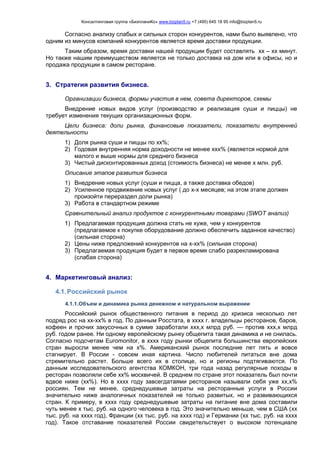 Консалтинговая группа «БизпланиКо» www.bizplan5.ru +7 (495) 645 18 95 info@bizplan5.ru
Согласно анализу слабых и сильных сторон конкурентов, нами было выявлено, что
одним из минусов компаний конкурентов является время доставки продукции.
Таким образом, время доставки нашей продукции будет составлять хх – хх минут.
Но также нашим преимуществом является не только доставка на дом или в офисы, но и
продажа продукции в самом ресторане.
3. Стратегия развития бизнеса.
Организации бизнеса, формы участия в нем, совета директоров, схемы
Внедрение новых видов услуг (производство и реализация суши и пиццы) не
требует изменения текущих организационных форм.
Цели бизнеса: доли рынка, финансовые показатели, показатели внутренней
деятельности
1) Доля рынка суши и пиццы по хх%;
2) Годовая внутренняя норма доходности не менее ххх% (является нормой для
малого и выше нормы для среднего бизнеса
3) Чистый дисконтированных доход (стоимость бизнеса) не менее х млн. руб.
Описание этапов развития бизнеса
1) Внедрение новых услуг (суши и пицца, а также доставка обедов)
2) Усиленное продвижение новых услуг ( до х-х месяцев; на этом этапе должен
произойти перераздел доли рынка)
3) Работа в стандартном режиме
Сравнительный анализ продуктов с конкурентными товарами (SWOT анализ)
1) Предлагаемая продукция должна стать не хуже, чем у конкурентов
(предлагаемое к покупке оборудование должно обеспечить заданное качество)
(сильная сторона)
2) Цены ниже предложений конкурентов на х-хх% (сильная сторона)
3) Предлагаемая продукция будет в первое время слабо разрекламирована
(слабая сторона)
4. Маркетинговый анализ:
4.1.Российский рынок
4.1.1.Объем и динамика рынка денежном и натуральном выражении
Российский рынок общественного питания в период до кризиса несколько лет
подряд рос на хх-хх% в год. По данным Росстата, в хххх г. владельцы ресторанов, баров,
кофеен и прочих закусочных в сумме заработали ххх,х млрд руб. — против ххх,х млрд
руб. годом ранее. Ни одному европейскому рынку общепита такая динамика и не снилась.
Согласно подсчетам Euromonitor, в хххх году рынки общепита большинства европейских
стран выросли менее чем на х%. Американский рынок последние лет пять и вовсе
стагнирует. В России - совсем иная картина. Число любителей питаться вне дома
стремительно растет. Больше всего их в столице, но и регионы подтягиваются. По
данным исследовательского агентства КОМКОН, три года назад регулярные походы в
ресторан позволяли себе хх% москвичей. В среднем по стране этот показатель был почти
вдвое ниже (хх%). Но в хххх году завсегдатаями ресторанов называли себя уже хх,х%
россиян. Тем не менее, среднедушевые затраты на ресторанные услуги в России
значительно ниже аналогичных показателей не только развитых, но и развивающихся
стран. К примеру, в хххх году среднедушевые затраты на питание вне дома составили
чуть менее х тыс. руб. на одного человека в год. Это значительно меньше, чем в США (хх
тыс. руб. на хххх год), Франции (хх тыс. руб. на хххх год) и Германии (хх тыс. руб. на хххх
год). Такое отставание показателей России свидетельствует о высоком потенциале
 