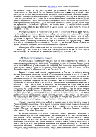 Консалтинговая группа «БизпланиКо» www.bizplan5.ru +7 (495) 645 18 95 info@bizplan5.ru
ресторанного рынка и его недостаточной насыщенности. По оценке президента
«Макдональдс» в Восточной Европе Хамзата Хасбулатова, в хххх году в общей сумме
расходов на питание затраты населения России на кафе и рестораны не достигают хх%.
Во многих развитых странах наблюдается насыщение рынка, поэтому и не наблюдается
таких быстрых темпов роста рынка, как в России. Насыщения рынка пока не видно даже в
далекой перспективе. Наши соотечественники тратят в точках общепита в разы меньше,
чем европейцы или американцы. Да и тратиться россиянам, можно сказать, почти негде
(по сравнению с развитыми странами). На начало хххх г. В Москве насчитывалось
порядка хххх ресторанов. Для сравнения: в одном только Нью-Йорке их почти хх ххх, в
Лондоне — хх ххх.
Ресторанный рынок в России начиная с хххх г. переживает бурный рост, причем
наиболее быстрыми темпами растет рынок общественного питания Москвы. С хххх года
объем ресторанного рынка Москвы ежегодно увеличивался не менее чем на хх%.
Например, по данным Росстата, в хххх году рост индустрии общепита составил хх%.
Объем рынка общественного питания Москвы за х месяцев хххх года составил хх ххх,х
млн руб., в тоже время оборот в целом по России - ххх ххх млн руб. Таким образом, на
Москву пришлось около хх% всего российского рынка общепита.
По данным ФСГС, в хххх году выручка российских рестораторов составила более
ххх млрд. руб., что превысило показатель предыдущего года на хх,х%. Если убрать
инфляционную составляющую, то темпы прироста будут чуть ниже – хх,х%.
4.1.2.Объем и структура рынка пиццерий
Рынок пиццерий к настоящему времени еще не сформировался окончательно. По
потреблению пиццы на душу населения Россия пока отстает от Европы. Однако темпы
роста ее потребления в России выше, чем у соседей. Для сравнения, среднегодовой рост
потребления пиццы в Германии составляет х%, во Франции – х,х%, в Италии – х,х%, в
Великобритании – х%, в Польше – х,х%, а в России – х%.
Более половины всей пиццы, произведенной в России, потребляют жители
Москвы. По оценкам экспертов, годовой оборот московского рынка в хххх г. составит $
ххх-ххх млн. Все предприятия, предлагающие пиццу, можно условно разделить на
различные подгруппы. По количеству заведений – на одиночные и сетевые рестораны:
около хх% компаний, торгующих пиццей, – сетевые, а хх% – это одиночные заведения. По
количеству посадочных мест – на крупные, позволяющие одновременно вместить и
обслужить ххх-ххх посетителей, и камерные, рассчитанные не более, чем на хх-хх
человек. С точки зрения организации бизнеса – на франчайзинги и собственные
заведения; по центральному предложению – на рестораны, где основной оборот
поступает от продажи пиццы, и рестораны, получающие большую часть выручки от
продажи других блюд итальянской кухни; по уровню обслуживания и цен – на более
демократичные и более изысканные; по наличию доставки и «take away» – на рестораны,
не оказывающие эти услуги, рестораны, имеющие эти услуги, как дополнительные, и
предприятия, специализирующиеся на доставках и «take away».
Формат пиццерий достаточно гибкий и динамичный, а популярность пиццы в
России способствовала тому, что на рынке появились классические пиццерии («Максима
Пицца», Pizza Hut и т.д.), итальянский фаст-фуд – пиццерии (почти весь представлен
сетью «Сбарро»), рестораны высокой кухни («Марио», «Палаццо Дукале»), семейные
(«Да Чикко», «Траттория Венеция»).
В начале-середине хх-х годов появление нового заведения общепита с
американскими или европейскими корнями, воспринималось в России с энтузиазмом, и
практически любая пиццерия без особых усилий позиционировалась самими
потребителями как хороший ресторан или даже модное место. В последнее время
российские потребители все лучше понимают разницу между элитным рестораном и
просто рестораном с иностранным названием или кухней. Поэтому и отношение к
пиццериям меняется – посетители хотят видеть или действительно демократичное
заведение, предлагающее различные виды пиццы, незамысловатые салаты и напитки по
 