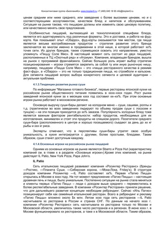 Консалтинговая группа «БизпланиКо» www.bizplan5.ru +7 (495) 645 18 95 info@bizplan5.ru
ценам средним или ниже среднего, или заведение с более высокими ценами, но и с
соответствующими ассортиментом, качеством блюд и напитков и обслуживанием.
Ситуация на рынке такова, что пиццерии должны или изменять свою ценовую политику,
или качественно менять свое предложение.
Особенностью пиццерий, вытекающей из технологической специфики блюда,
является его адаптируемость под различные форматы. Это и доставка, и работа на фуд-
корте. Как показывает опыт «Сбарро», фуд-корты оказываются тем местом, где пицца
является весьма востребованным продуктом – стратегия развития этого бренда
заключается во многом именно в продвижении в этой нише, в которой работают хх%
точек сети. Из других брендов, также стремящихся освоить это направление, уместно
упомянуть «Пиццу Соле Мио». В настоящий момент сеть состоит из двух пиццерий,
расположенных в ТЦ «Охотный ряд» и «Атриум». Компания, владеющая брендом, вышла
на рынок с программой франчайзинга. Сейчас большую роль играет выбор стратегии
позиционирования – игроки стремятся закрепить за собой ту или иную рыночную нишу,
например, пиццерии «Пицца Соле Мио» – это «пицца ресторанного качества в режиме
фаст-фуд», а «Сбарро» – это не только традиционная пицца, но стромболи и кальзоне.
Для сегмента пиццерий вопрос выбора конкретного сегмента и целевой аудитории –
актуальная проблема.
4.1.3.Тенденции развития рынка суши
По информации "Магазина готового бизнеса", первые рестораны японской кухни на
российском рынке общественного питания появились в хххх–хххх годах. Рост рынка
заведений японской кухни за х месяцев хххх год составил хх–хх%. При этом основные
игроки рынка работают в московском регионе.
Основную выручку суши-бары делают на холодном меню – суши, сашими, роллы и
т.д. (практически во всех заведениях лидируют по объему продаж суши с лососем и
тунцом) – на эти позиции приходится до хх% заказов. Популярность холодных блюд тоже
является важным фактором рентабельности: набор продуктов, необходимых для их
изготовления, минимален и стоят эти продукты не слишком дорого. Посетители среднего
суши-бара (расположенного в центре и хорошо посещаемого) съедают за день до хх кг
рыбы и ххх кг риса.
Эксперты отмечают, что в перспективы суши-бары утратят свою особую
уникальность, а кухня интегрируется с другими, более простыми, блюдами. Таким
образом, суши станет доступным каждому.
4.1.4.Основные игроки на российском рынке пиццерий
Одними из основных игроков на рынке являются Sbarro и Pizza Hut (характеристику
компаний см. в главе х в разделе «Основные игроки»).Кроме этих компаний, на рынке
действует IL Patio, New York Pizza, Papa John’s.
IL Patio
Сеть итальянских пиццерий развивает компания «Росинтер Ресторанс» (бренды
―Ростикс, ―Планета Суши, ―Сибирская корона, ―Мока-Лока, Friday’s). В структуре
доходов компании Росиинтер ―IL Patio составляет хх%. Первая «Патио Пицца»
открылась в Москве в хххх году. На тот момент предложение «Патио Пиццы» – настоящая
дровяная печь и пицца, было уникальным. Постепенно ситуации на рынке стала меняться
и клиенты первых «Патио Пицц» – люди с доходом выше среднего – переместились в
более респектабельные заведения. В компании «Росинтер Ресторане» приняли решение,
что для дальнейшего развития концепции необходим ребрэндинг. Сейчас «Иль Патио»
позиционирует себя как семейный итальянский ресторан. Всего в ребрендинг и рекламу
«Патио Пиццы» вложено около $х млн. Летом хххх года сеть ресторанов ―IL Patio
насчитывала хх ресторана в России и странах СНГ. По данным на начало хххх г.
компании «Росинтер Ресторанс» сеть насчитывала хх ресторана только по Москве и
Московской области, увеличилось также число ресторанов и в регионах. В июне хххх г. в
Москве функционировало хх ресторанов, а таже х в Московской области. Таким образом,
 