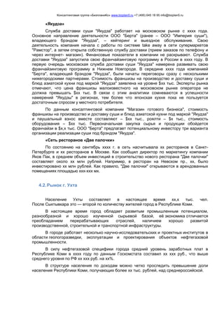 Консалтинговая группа «БизпланиКо» www.bizplan5.ru +7 (495) 645 18 95 info@bizplan5.ru
«Якудза»
Служба доставки суши "Якудза" работает на московском рынке с хххх года.
Основное направление деятельности ООО "Берта" (ранее – ООО "Империя суши"),
владеющего брэндом "Якудза", – кейтеринг и выездное обслуживание. Свою
деятельность компания начала с работы по системе take away в сети супермаркетов
"Рамстор", а затем открыла собственную службу доставки (прием заказов по телефону и
через интернет- магазин). Финансовые показатели в компании не раскрывают. Служба
доставки "Якудза" запустила свою франчайзинговую программу в России в хххх году. В
первую очередь московская служба доставки суши "Якудза" намерена развивать свою
франчайзинговую программу в Нижнем Новгороде. В середине хххх года компанией
"Берта", владеющей брэндом "Якудза", были начаты переговоры сразу с несколькими
нижегородскими партнерами. Стоимость франшизы на производство и доставку суши и
блюд азиатской кухни под маркой "Якудза" заявлена на уровне $хх тыс. Эксперты рынка
отмечают, что цена франшизы малоизвестного на московском рынке оператора не
должна превышать $хх тыс. В связи с этим аналитики сомневаются в успешности
намерений "Якудзы" в регионах, тем более что японская кухня пока не пользуется
достаточным спросом у местного потребителя.
По данным консалтинговой компании "Магазин готового бизнеса", стоимость
франшизы на производство и доставку суши и блюд азиатской кухни под маркой "Якудза"
и паушальный взнос вместе составляют – $хх тыс., роялти – $х тыс., стоимость
оборудования – $хх тыс. Первоначальная закупка сырья и продукции обойдется
франчайзи в $х,х тыс. ООО "Берта" предлагает потенциальному инвестору три варианта
организации реализации суши под брэндом "Якудза".
«Сеть ресторанов «Две палочки»
По состоянию на сентябрь хххх г. в сеть насчитывала хх ресторанов в Санкт-
Петербурге и хх ресторанов в Москве. Как сообщил директор по маркетингу компании
Яков Пак, в среднем объем инвестиций в строительство нового ресторана "Две палочки"
составляет около хх млн рублей. Например, в ресторан на Невском пр., хх, было
инвестировано хх млн рублей. Как правило, "Две палочки" открываются в арендованных
помещениях площадью ххх-ххх мх.
4.2.Рынок г. Ухта
Население Ухты составляет в настоящее время хх,х тыс. чел.
После Сыктывкара это — второй по количеству жителей город в Республике Коми.
В настоящее время город обладает развитым промышленным потенциалом,
разнообразной и хорошо изученной сырьевой базой, её экономика отличается
преобладанием перерабатывающих отраслей, наличием хорошо развитой
производственной, строительной и транспортной инфраструктуры.
В городе работает несколько научно-исследовательских и проектных институтов в
области геологоразведки, эксплуатации и проектирования объектов нефтегазовой
промышленности.
В силу нефтегазовой специфики города средний уровень заработных плат в
Республике Коми в хххх году по данным Госкомстата составил хх ххх руб., что выше
среднего уровня по РФ хх ххх руб. на хх%.
В структуре населения по доходам можно четко проследить превышение доли
населения Республики Коми, получающих более хх тыс. рублей, над среднероссийской.
 