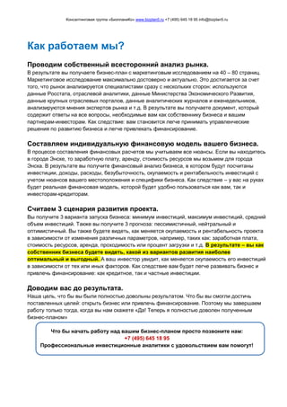 Консалтинговая группа «БизпланиКо» www.bizplan5.ru +7 (495) 645 18 95 info@bizplan5.ru
Как работаем мы?
Проводим собственный всесторонний анализ рынка.
В результате вы получаете бизнес-план с маркетинговым исследованием на 40 – 80 страниц.
Маркетинговое исследование максимально достоверно и актуально. Это достигается за счет
того, что рынок анализируется специалистами сразу с нескольких сторон: используются
данные Росстата, отраслевой аналитики, данные Министерства Экономического Развития,
данные крупных отраслевых порталов, данные аналитических журналов и еженедельников,
анализируются мнения экспертов рынка и т.д. В результате вы получаете документ, который
содержит ответы на все вопросы, необходимые вам как собственнику бизнеса и вашим
партнерам-инвесторам. Как следствие: вам становится легче принимать управленческие
решения по развитию бизнеса и легче привлекать финансирование.
Составляем индивидуальную финансовую модель вашего бизнеса.
В процессе составления финансовых расчетов мы учитываем все нюансы. Если вы находитесь
в городе Энске, то заработную плату, аренду, стоимость ресурсов мы возьмем для города
Энска. В результате вы получите финансовый анализ бизнеса, в котором будут посчитаны
инвестиции, доходы, расходы, безубыточность, окупаемость и рентабельность инвестиций с
учетом нюансов вашего местоположения и специфики бизнеса. Как следствие – у вас на руках
будет реальная финансовая модель, которой будет удобно пользоваться как вам, так и
инвесторам-кредиторам.
Считаем 3 сценария развития проекта.
Вы получите 3 варианта запуска бизнеса: минимум инвестиций, максимум инвестиций, средний
объем инвестиций. Также вы получите 3 прогноза: пессимистичный, нейтральный и
оптимистичный. Вы также будете видеть, как меняется окупаемость и рентабельность проекта
в зависимости от изменения различных параметров, например, таких как: заработная плата,
стоимость ресурсов, аренда, проходимость или процент загрузки и т.д. В результате – вы как
собственник бизнеса будете видеть, какой из вариантов развития наиболее
оптимальный и выгодный. А ваш инвестор увидит, как меняется окупаемость его инвестиций
в зависимости от тех или иных факторов. Как следствие вам будет легче развивать бизнес и
привлечь финансирование: как кредитное, так и частные инвестиции.
Доводим вас до результата.
Наша цель, что бы вы были полностью довольны результатом. Что бы вы смогли достичь
поставленных целей: открыть бизнес или привлечь финансирование. Поэтому мы завершаем
работу только тогда, когда вы нам скажете «Да! Теперь я полностью доволен полученным
бизнес-планом»
Что бы начать работу над вашим бизнес-планом просто позвоните нам:
+7 (495) 645 18 95
Профессиональные инвестиционные аналитики с удовольствием вам помогут!
 