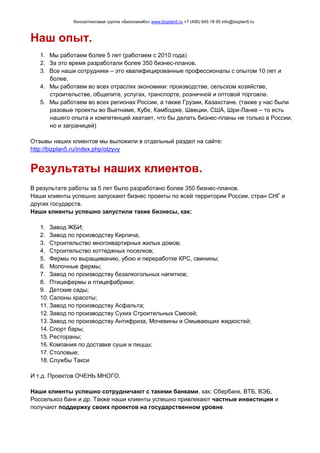 Консалтинговая группа «БизпланиКо» www.bizplan5.ru +7 (495) 645 18 95 info@bizplan5.ru
Наш опыт.
1. Мы работаем более 5 лет (работаем с 2010 года)
2. За это время разработали более 350 бизнес-планов.
3. Все наши сотрудники – это квалифицированные профессионалы с опытом 10 лет и
более.
4. Мы работаем во всех отраслях экономики: производстве, сельском хозяйстве,
строительстве, общепите, услугах, транспорте, розничной и оптовой торговле.
5. Мы работаем во всех регионах России, а также Грузии, Казахстане. (также у нас были
разовые проекты во Вьетнаме, Кубе, Камбодже, Швеции, США, Шри-Ланке – то есть
нашего опыта и компетенций хватает, что бы делать бизнес-планы не только в России,
но и заграницей)
Отзывы наших клиентов мы выложили в отдельный раздел на сайте:
http://bizplan5.ru/index.php/otzyvy
Результаты наших клиентов.
В результате работы за 5 лет было разработано более 350 бизнес-планов.
Наши клиенты успешно запускают бизнес проекты по всей территории России, стран СНГ и
других государств.
Наши клиенты успешно запустили такие бизнесы, как:
1. Завод ЖБИ;
2. Завод по производству Кирпича;
3. Строительство многоквартирных жилых домов;
4. Строительство коттеджных поселков;
5. Фермы по выращиванию, убою и переработке КРС, свинины;
6. Молочные фермы;
7. Завод по производству безалкогольных напитков;
8. Птицефермы и птицефабрики;
9. Детские сады;
10. Салоны красоты;
11. Завод по производству Асфальта;
12. Завод по производству Сухих Строительных Смесей;
13. Завод по производству Антифриза, Мочевины и Омывающих жидкостей;
14. Спорт бары;
15. Рестораны;
16. Компания по доставке суши и пиццы;
17. Столовые;
18. Службы Такси
И т.д. Проектов ОЧЕНЬ МНОГО.
Наши клиенты успешно сотрудничают с такими банками, как: Сбербанк, ВТБ, ВЭБ,
Россельхоз банк и др. Также наши клиенты успешно привлекают частные инвестиции и
получают поддержку своих проектов на государственном уровне.
 