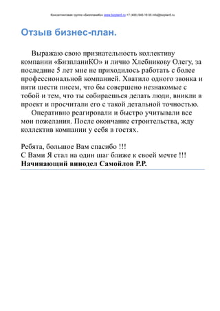 Консалтинговая группа «БизпланиКо» www.bizplan5.ru +7 (495) 645 18 95 info@bizplan5.ru
Отзыв бизнес-план.
Выражаю свою признательность коллективу
компании «БизпланиКО» и лично Хлебникову Олегу, за
последние 5 лет мне не приходилось работать с более
профессиональной компанией. Хватило одного звонка и
пяти шести писем, что бы совершено незнакомые с
тобой и тем, что ты собираешься делать люди, вникли в
проект и просчитали его с такой детальной точностью.
Оперативно реагировали и быстро учитывали все
мои пожелания. После окончание строительства, жду
коллектив компании у себя в гостях.
Ребята, большое Вам спасибо !!!
С Вами Я стал на один шаг ближе к своей мечте !!!
Начинающий винодел Самойлов Р.Р.
 
