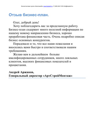 Консалтинговая группа «БизпланиКо» www.bizplan5.ru +7 (495) 645 18 95 info@bizplan5.ru
Отзыв бизнес-план.
Олег, добрый день!
Хочу поблагодарить вас за проделанную работу.
Бизнес-план содержит много полезной информации по
нашему новому направлению бизнеса, хорошо
проработана финансовая часть. Очень подробно описан
бизнес основных конкурентов.
Порадовало и то, что все наши пожелания и
вносились вами быстро и соответствовали нашим
требованиям.
Желаю вам в дальнейшем больше
квалифицированных сотрудников, много лояльных
клиентов, высоких финансовых показателей и
процветания.
Андрей Аржанов,
Генеральный директор «АртСтройМонтаж»
 
