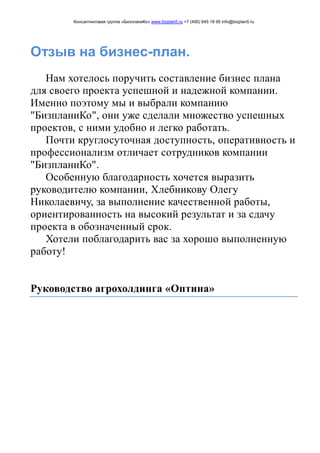Консалтинговая группа «БизпланиКо» www.bizplan5.ru +7 (495) 645 18 95 info@bizplan5.ru
Отзыв на бизнес-план.
Нам хотелось поручить составление бизнес плана
для своего проекта успешной и надежной компании.
Именно поэтому мы и выбрали компанию
"БизпланиКо", они уже сделали множество успешных
проектов, с ними удобно и легко работать.
Почти круглосуточная доступность, оперативность и
профессионализм отличает сотрудников компании
"БизпланиКо".
Особенную благодарность хочется выразить
руководителю компании, Хлебникову Олегу
Николаевичу, за выполнение качественной работы,
ориентированность на высокий результат и за сдачу
проекта в обозначенный срок.
Хотели поблагодарить вас за хорошо выполненную
работу!
Руководство агрохолдинга «Оптина»
 