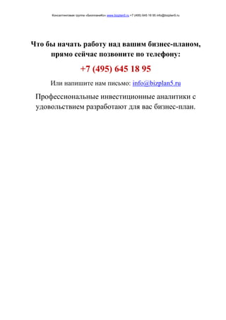 Консалтинговая группа «БизпланиКо» www.bizplan5.ru +7 (495) 645 18 95 info@bizplan5.ru
Что бы начать работу над вашим бизнес-планом,
прямо сейчас позвоните по телефону:
+7 (495) 645 18 95
Или напишите нам письмо: info@bizplan5.ru
Профессиональные инвестиционные аналитики с
удовольствием разработают для вас бизнес-план.
 
