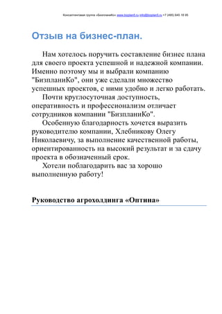 Консалтинговая группа «БизпланиКо» www.bizplan5.ru info@bizplan5.ru +7 (495) 645 18 95
Отзыв на бизнес-план.
Нам хотелось поручить составление бизнес плана
для своего проекта успешной и надежной компании.
Именно поэтому мы и выбрали компанию
"БизпланиКо", они уже сделали множество
успешных проектов, с ними удобно и легко работать.
Почти круглосуточная доступность,
оперативность и профессионализм отличает
сотрудников компании "БизпланиКо".
Особенную благодарность хочется выразить
руководителю компании, Хлебникову Олегу
Николаевичу, за выполнение качественной работы,
ориентированность на высокий результат и за сдачу
проекта в обозначенный срок.
Хотели поблагодарить вас за хорошо
выполненную работу!
Руководство агрохолдинга «Оптина»
 