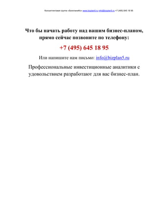 Консалтинговая группа «БизпланиКо» www.bizplan5.ru info@bizplan5.ru +7 (495) 645 18 95
Что бы начать работу над вашим бизнес-планом,
прямо сейчас позвоните по телефону:
+7 (495) 645 18 95
Или напишите нам письмо: info@bizplan5.ru
Профессиональные инвестиционные аналитики с
удовольствием разработают для вас бизнес-план.
 