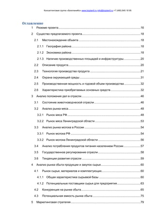 Консалтинговая группа «БизпланиКо» www.bizplan5.ru info@bizplan5.ru +7 (495) 645 18 95
Оглавление
1 Резюме проекта.....................................................................................................16
2 Существо предлагаемого проекта........................................................................18
2.1 Местонахождение объекта ............................................................................18
2.1.1 География района.....................................................................................18
2.1.2 Экономика района.....................................................................................18
2.1.3 Наличие производственных площадей и инфраструктуры.....................20
2.2 Описание продукта.........................................................................................20
2.3 Технология производства продукта ..............................................................21
2.4 Охрана окружающей среды...........................................................................31
2.5 Производственная мощность и годовой объем производства ....................32
2.6 Характеристика приобретаемых основных средств.....................................32
3 Анализ положения дел в отрасли.........................................................................46
3.1 Состояние животноводческой отрасли.........................................................46
3.2 Анализ рынка мяса.........................................................................................48
3.2.1 Рынок мяса РФ ..........................................................................................48
3.2.2 Рынок мяса Ленинградской области ........................................................53
3.3 Анализ рынка молока в России .....................................................................54
3.3.1 Рынок молока РФ ......................................................................................54
3.3.2 Рынок молока Ленинградской области ....................................................56
3.4 Анализ потребления продуктов питания населением России.....................57
3.5 Государственное регулирование отрасли ....................................................58
3.6 Тенденции развития отрасли ........................................................................59
4 Анализ рынка сбыта продукции и закупок сырья.................................................60
4.1 Рынок сырья, материалов и комплектующих................................................60
4.1.1 Общая характеристика сырьевой базы ...................................................60
4.1.2 Потенциальные поставщики сырья для предприятия.............................63
4.2 Конкуренция на рынке сбыта.........................................................................65
4.3 Потенциальная емкость рынка сбыта...........................................................75
5 Маркетинговая стратегия......................................................................................79
 