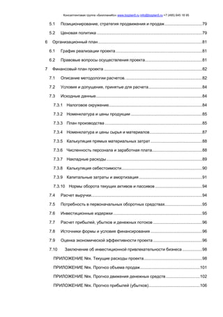 Консалтинговая группа «БизпланиКо» www.bizplan5.ru info@bizplan5.ru +7 (495) 645 18 95
5.1 Позиционирование, стратегия продвижения и продаж................................79
5.2 Ценовая политика ..........................................................................................79
6 Организационный план.........................................................................................81
6.1 График реализации проекта..........................................................................81
6.2 Правовые вопросы осуществления проекта.................................................81
7 Финансовый план проекта ....................................................................................82
7.1 Описание методологии расчетов. .................................................................82
7.2 Условия и допущения, принятые для расчета..............................................84
7.3 Исходные данные...........................................................................................84
7.3.1 Налоговое окружение................................................................................84
7.3.2 Номенклатура и цены продукции .............................................................85
7.3.3 План производства ...................................................................................85
7.3.4 Номенклатура и цены сырья и материалов.............................................87
7.3.5 Калькуляция прямых материальных затрат ............................................88
7.3.6 Численность персонала и заработная плата...........................................88
7.3.7 Накладные расходы..................................................................................89
7.3.8 Калькуляция себестоимости.....................................................................90
7.3.9 Капитальные затраты и амортизация ......................................................91
7.3.10 Нормы оборота текущих активов и пассивов ........................................94
7.4 Расчет выручки...............................................................................................94
7.5 Потребность в первоначальных оборотных средствах................................95
7.6 Инвестиционные издержки ............................................................................95
7.7 Расчет прибылей, убытков и денежных потоков ..........................................96
7.8 Источники формы и условия финансирования ............................................96
7.9 Оценка экономической эффективности проекта ..........................................96
7.10 Заключение об инвестиционной привлекательности бизнеса .................98
ПРИЛОЖЕНИЕ №х. Текущие расходы проекта..................................................98
ПРИЛОЖЕНИЕ №х. Прогноз объема продаж...................................................101
ПРИЛОЖЕНИЕ №х. Прогноз движения денежных средств .............................102
ПРИЛОЖЕНИЕ №х. Прогноз прибылей (убытков)............................................106
 