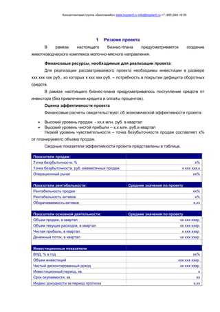 Консалтинговая группа «БизпланиКо» www.bizplan5.ru info@bizplan5.ru +7 (495) 645 18 95
1 Резюме проекта
В рамках настоящего бизнес-плана предусматривается создание
животноводческого комплекса молочно-мясного направления.
Финансовые ресурсы, необходимые для реализации проекта:
Для реализации рассматриваемого проекта необходимы инвестиции в размере
ххх ххх ххх руб., из которых х ххх ххх руб. – потребность в покрытии дефицита оборотных
средств.
В рамках настоящего бизнес-плана предусматривалось поступление средств от
инвестора (без привлечения кредита и оплаты процентов).
Оценка эффективности проекта
Финансовые расчеты свидетельствуют об экономической эффективности проекта:
 Высокий уровень продаж - хх,х млн. руб. в квартал
 Высокий уровень чистой прибыли – х,х млн. руб.в квартал
Низкий уровень чувствительности – точка безубыточности продаж составляет х%
от планируемого объема продаж.
Сводные показатели эффективности проекта представлены в таблице.
Показатели продаж:
Точка безубыточности, % х%
Точка безубыточности, руб. ежемесячных продаж х ххх ххх,х
Операционный рычаг хх%
Показатели рентабельности: Средние значения по проекту
Рентабельность продаж хх%
Рентабельность активов х%
Оборачиваемость активов х,хх
Показатели основной деятельности: Средние значения по проекту
Объем продаж, в квартал хх ххх хххр.
Объем текущих расходов, в квартал хх ххх хххр.
Чистая прибыль, в квартал х ххх хххр.
Денежный поток, в квартал хх ххх хххр.
Инвестиционные показатели
ВНД, % в год хх%
Объем инвестиций ххх ххх хххр.
Чистый дисконтированный доход хх ххх хххр.
Инвестиционный период, кв. х
Срок окупаемости, кв. хх
Индекс доходности за период прогноза х,хх
 