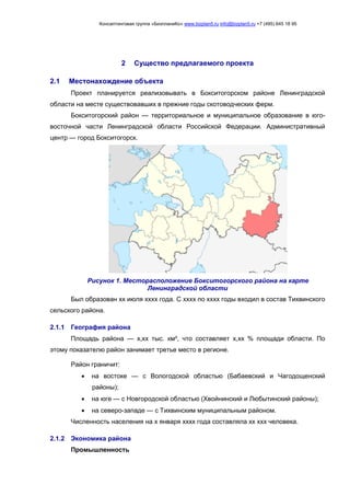 Консалтинговая группа «БизпланиКо» www.bizplan5.ru info@bizplan5.ru +7 (495) 645 18 95
2 Существо предлагаемого проекта
2.1 Местонахождение объекта
Проект планируется реализовывать в Бокситогорском районе Ленинградской
области на месте существовавших в прежние годы скотоводческих ферм.
Бокситогорский район — территориальное и муниципальное образование в юго-
восточной части Ленинградской области Российской Федерации. Административный
центр — город Бокситогорск.
Рисунок 1. Месторасположение Бокситогорского района на карте
Ленинградской области
Был образован хх июля хххх года. С хххх по хххх годы входил в состав Тихвинского
сельского района.
2.1.1 География района
Площадь района — х,хх тыс. км², что составляет х,хх % площади области. По
этому показателю район занимает третье место в регионе.
Район граничит:
 на востоке — с Вологодской областью (Бабаевский и Чагодощенский
районы);
 на юге — с Новгородской областью (Хвойнинский и Любытинский районы);
 на северо-западе — с Тихвинским муниципальным районом.
Численность населения на х января хххх года составляла хх ххх человека.
2.1.2 Экономика района
Промышленность
 