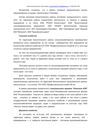 Консалтинговая группа «БизпланиКо» www.bizplan5.ru info@bizplan5.ru +7 (495) 645 18 95
Исторически сложилось, что в районе основные промышленные центры
сформировались в городах - Бокситогорке и Пикалёво.
Основу экономики Бокситогорского района составляет промышленность (около
хх%). На территории района осуществляет деятельность хх крупных и средних
предприятий, в их числе: ОАО "РУСАЛ Бокситогорск", ООО "Бокситогорское
электромеханическое предприятие", ОАО "ЛОЭСК" Бокситогорские городские
электрические сети", ЗАО «БазэлЦемент-Пикалёво», ЗАО "Пикалёвская сода" (бывшее
ЗАО "Метахим"), ЗАО "Пикалёвский цемент".
Сельское хозяйство
На территории Бокситогорского района сельскохозяйственным производством
занимаются шесть предприятий, из них четыре - рыбоводством. Все предприятия (за
исключением учебного хозяйства ГОУ НПО "Профессиональный лицей № хх") с хххх года
относятся к малым предприятиям.
За хххх год сельхозпредприятиями района произведено мяса в живом весе хх,х
тонны, что составляет ххх,х % к уровню хххх года, молока – хххх,х тонны, или ххх,х% к
уровню хххх года. Надой на фуражную корову составил хххх кг, плюс хх кг к уровню
прошлого года.
Поголовье крупного рогатого скота по сельхозпредприятиям составляет ххх голов
(уменьшилось на хх голов по сравнению с аналогичным периодом прошлого года), в том
числе коров – ххх голов.
Доля сельского хозяйства в общем объёме отгруженных товаров собственного
производства, выполненных работ и услуг всех предприятий и организаций,
осуществляющих деятельность на территории Бокситогорского муниципального района,
незначительна – х,хх (только ГОУ НПО «Профессиональный лицей» № хх).
В рамках реализации приоритетного национального проекта "Развитие АПК"
личными подсобными хозяйствами через Санкт-Петербургский региональный филиал
ОАО "Россельхозбанк" получено хх займов на общую сумму хх ххх тысяч рублей, в хххх
году получено хх займов на сумму х ххх тысяч рублей (в том числе в рамках
государственной программы развития сельского хозяйства и регулирования рынков
сельскохозяйственной продукции, сырья и продовольствия на хххх-хххх годы ООО
«Нептун» получен кредит на сумму х млн. рублей).
Дорожное хозяйство
По состоянию на хх.хх.хххх хх% региональных автодорог, проходящих по
территории района, требуют ремонта (более хх лет после ремонта), хх% -
предаварийные, т. е. требуется неотложный ремонт. Состояние внутрихозяйственных
 