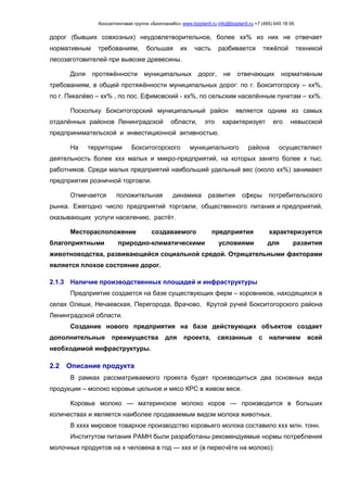 Консалтинговая группа «БизпланиКо» www.bizplan5.ru info@bizplan5.ru +7 (495) 645 18 95
дорог (бывших совхозных) неудовлетворительное, более хх% из них не отвечает
нормативным требованиям, большая их часть разбивается тяжёлой техникой
лесозаготовителей при вывозке древесины.
Доля протяжённости муниципальных дорог, не отвечающих нормативным
требованиям, в общей протяжённости муниципальных дорог: по г. Бокситогорску – хх%,
по г. Пикалёво – хх% , по пос. Ефимовский - хх%, по сельским населённым пунктам – хх%.
Поскольку Бокситогорский муниципальный район является одним из самых
отдалённых районов Ленинградской области, это характеризует его невысокой
предпринимательской и инвестиционной активностью.
На территории Бокситогорского муниципального района осуществляют
деятельность более ххх малых и микро-предприятий, на которых занято более х тыс.
работников. Среди малых предприятий наибольший удельный вес (около хх%) занимают
предприятия розничной торговли.
Отмечается положительная динамика развития сферы потребительского
рынка. Ежегодно число предприятий торговли, общественного питания и предприятий,
оказывающих услуги населению, растёт.
Месторасположение создаваемого предприятия характеризуется
благоприятными природно-климатическими условиями для развития
животноводства, развивающейся социальной средой. Отрицательными факторами
является плохое состояние дорог.
2.1.3 Наличие производственных площадей и инфраструктуры
Предприятие создается на базе существующих ферм – коровников, находящихся в
селах Олеши, Нечаевская, Перегорода, Врачово, Крутой ручей Бокситогорского района
Ленинградской области.
Создание нового предприятия на базе действующих объектов создает
дополнительные преимущества для проекта, связанные с наличием всей
необходимой инфраструктуры.
2.2 Описание продукта
В рамках рассматриваемого проекта будет производиться два основных вида
продукции – молоко коровье цельное и мясо КРС в живом весе.
Коровье молоко — материнское молоко коров — производится в больших
количествах и является наиболее продаваемым видом молока животных.
В хххх мировое товарное производство коровьего молока составило ххх млн. тонн.
Институтом питания РАМН были разработаны рекомендуемые нормы потребления
молочных продуктов на х человека в год — ххх кг (в пересчёте на молоко):
 