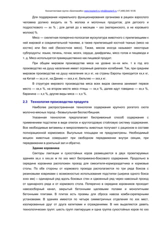 Консалтинговая группа «БизпланиКо» www.bizplan5.ru info@bizplan5.ru +7 (495) 645 18 95
Для поддержания нормального функционирования организма в рацион взрослого
человека должно входить хх % молока и молочных продуктов; для детского и
подросткового — хх % ; для детей до х месяцев − ххх (материнского, а не коровьего
молока) %.
Мясо — скелетная поперечно-полосатая мускулатура животного с прилегающими к
ней жировой и соединительной тканями, а также прилегающей костной тканью (мясо на
костях) или без неё (бескостное мясо). Также, мясом иногда называют некоторые
субпродукты: языки, печень, почки, мозги, сердце, диафрагмы, мясо голов и пищевода и
т. д. Мясо используется преимущественно как пищевой продукт.
При общем мировом производстве мяса на уровне хх–хх млн. т в год его
производство на душу населения имеет огромный диапазон колебаний. Так, при среднем
мировом производстве на душу населения хх,х кг, на страны Европы приходится хх,х кг,
на Китай — хх,х кг, на Данию — ххх,х кг, Бельгию — ххх,х кг.
В структуре мирового производства мяса всех видов свинина занимает первое
место — хх,х %, на втором месте мясо птицы — хх,х %, далее идут говядина — хх,х %,
баранина — х,х %, другие виды мяса — х,х %.
2.3 Технология производства продукта
Наиболее распространенная технология содержания крупного рогатого скота
молочно-мясных пород - безвыгульная беспастбищная.
Указанная технология предполагает беспривязный способ содержания с
применением подстилки в виде опилок и круглогодовую стойловую систему содержания.
Все необходимые витамины и микроэлементы животные получают с рационом в составе
полнорационной кормосмеси. Выгульные площадки не предусмотрены. Необходимый
моцион животные совершают при свободном передвижении внутри секции, при
передвижении в доильный зал и обратно.
Здание коровника
Секторы лактации и сухостойных коров размещаются в двух проектируемых
зданиях хх,х х ххх,хх м по ххх мест беспривязно-боксового содержания. Продольно в
середине коровника расположен проезд для смесителя-кормораздатчика и кормовые
столы. По обе стороны от кормового проезда располагаются по три ряда боксов с
резиновыми ковриками с возможностью использования подстилки (ширина одного бокса
хххх мм) – одинарный ряд вдоль боковых стен и сдвоенный ряд через навозный проход
от одинарного ряда и от кормового стола. Поперечно в середине коровников проходит
навозосборный канал, закрытый бетонными щелевыми полами и монолитными
бетонными плитами. В плитах есть проемы для сброса навоза комби-скреперными
установками. В зданиях имеются по четыре симметричных отделения по ххх мест,
изолированные друг от друга калитками и ограждениями. В них выделяются девять
технологических групп: шесть групп лактирущих и одна группа сухостойных коров по ххх
 