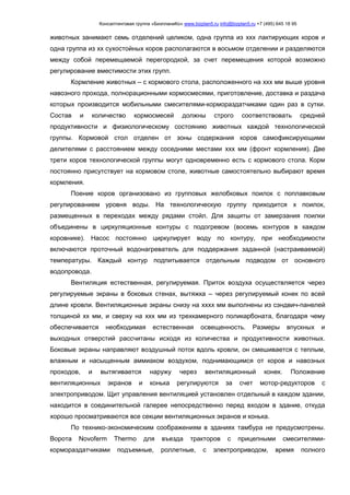 Консалтинговая группа «БизпланиКо» www.bizplan5.ru info@bizplan5.ru +7 (495) 645 18 95
животных занимают семь отделений целиком, одна группа из ххх лактирующих коров и
одна группа из хх сухостойных коров располагаются в восьмом отделении и разделяются
между собой перемещаемой перегородкой, за счет перемещения которой возможно
регулирование вместимости этих групп.
Кормление животных – с кормового стола, расположенного на ххх мм выше уровня
навозного прохода, полнорационными кормосмесями, приготовление, доставка и раздача
которых производится мобильными смесителями-кормораздатчиками один раз в сутки.
Состав и количество кормосмесей должны строго соответствовать средней
продуктивности и физиологическому состоянию животных каждой технологической
группы. Кормовой стол отделен от зоны содержания коров самофиксирующими
делителями с расстоянием между соседними местами ххх мм (фронт кормления). Две
трети коров технологической группы могут одновременно есть с кормового стола. Корм
постоянно присутствует на кормовом столе, животные самостоятельно выбирают время
кормления.
Поение коров организовано из групповых желобковых поилок с поплавковым
регулированием уровня воды. На технологическую группу приходится х поилок,
размещенных в переходах между рядами стойл. Для защиты от замерзания поилки
объединены в циркуляционные контуры с подогревом (восемь контуров в каждом
коровнике). Насос постоянно циркулирует воду по контуру, при необходимости
включаются проточный водонагреватель для поддержания заданной (настраиваемой)
температуры. Каждый контур подпитывается отдельным подводом от основного
водопровода.
Вентиляция естественная, регулируемая. Приток воздуха осуществляется через
регулируемые экраны в боковых стенах, вытяжка – через регулируемый конек по всей
длине кровли. Вентиляционные экраны снизу на хххх мм выполнены из сэндвич-панелей
толщиной хх мм, и сверху на ххх мм из трехкамерного поликарбоната, благодаря чему
обеспечивается необходимая естественная освещенность. Размеры впускных и
выходных отверстий рассчитаны исходя из количества и продуктивности животных.
Боковые экраны направляют воздушный поток вдоль кровли, он смешивается с теплым,
влажным и насыщенным аммиаком воздухом, поднимающимся от коров и навозных
проходов, и вытягивается наружу через вентиляционный конек. Положение
вентиляционных экранов и конька регулируются за счет мотор-редукторов с
электроприводом. Щит управления вентиляцией установлен отдельный в каждом здании,
находится в соединительной галерее непосредственно перед входом в здание, откуда
хорошо просматриваются все секции вентиляционных экранов и конька.
По технико-экономическим соображениям в зданиях тамбура не предусмотрены.
Ворота Novoferm Thermo для въезда тракторов с прицепными смесителями-
кормораздатчиками подъемные, роллетные, с электроприводом, время полного
 
