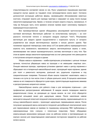 Консалтинговая группа «БизпланиКо» www.bizplan5.ru info@bizplan5.ru +7 (495) 645 18 95
открытия/закрытия составляет менее хх сек. Пульт управления подъемными воротами
находится внутри здания на торцевой стене непосредственно возле ворот. Согласно
должностной инструкции работник фермы, занимающийся обслуживанием животных
(скотник), открывает ворота для проезда трактора и закрывает их сразу после въезда
смесителя-кормораздатчика. Время, в течение которого ворота открыты, минимально. К
тому же большую часть этого времени сечение проема ворот наполовину перекрыто
кормораздаточным агрегатом.
Все производственные здания оборудованы регулируемой приточно-вытяжной
системой вентиляции. Вентиляция работает по естественному принципу – за счет
разности плотностей теплого и холодного воздуха (принцип "тяги"). Регулировка
вентиляции для каждого здания осуществляется с отдельного пульта, от которого
управляются все секции вентиляционных экранов и конька данного здания. При
понижении наружной температуры ниже минус хх°С во время работы кормораздаточного
агрегата есть возможность максимально закрыть вентиляционные экраны и конек,
минимизировав тем самым производительность системы вентиляции и силу тяги. При
этом во время заезда смесителя-кормораздатчика за счет уменьшения тяги уменьшается
и поступление холодного воздуха в здание.
Уборка навоза в коровниках – комби-скреперными установками с цепным тяговым
органом, полностью убирающих навоз из проходов и не имеющими «мертвых зон».
Очищая навозные проходы, скреперные установки сдвигают навоз к центру коровника и
сбрасывают его в поперечный навозосборный канал, проходящий через коровник, здание
для телят и ремонтного молодняка, доильный зал, родильное отделение и под
соединительными галереями. Полезный объем канала позволяет накапливать навоз в
течение х-хх суток (в том числе стоки от уборки доильного зала). В процессе накопления
навоза на его поверхности образуется сухая корка, препятствующая выделению аммиака
и распространению неприятного запаха.
Навозосборные каналы для дойного стада и для молодняка отдельные – для
профилактики распространения заболеваний. В каждом канале посередине имеется
разделительная стенка, не доходящая до торцов канала, за счет этого образуется
замкнутый кольцевой канал для циркуляции навоза. После накопления навоза
включается мощный лопастной погружной электрический миксер, перекачивающий его по
кольцу навозосборного канала – происходит циркуляция, перемешивание навоза. После
получения однородной массы включается погружной центробежный электрический насос
для перекачивания навоза из приямка по подземному напорному ПВХ трубопроводу в
навозохранилища типа «лагуна» с пленочным покрытием. Насос оборудован
измельчающим механизмом (режущие ножи на рабочем колесе и противорежущие на
корпусе насоса) для предотвращения наматывания посторонних предметов на рабочее
колесо насоса.
 