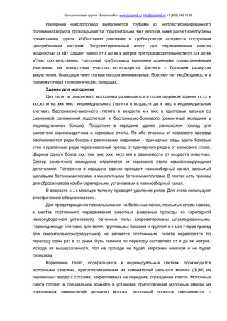 Консалтинговая группа «БизпланиКо» www.bizplan5.ru info@bizplan5.ru +7 (495) 645 18 95
Напорный навозопровод выполняется трубами из непластифицированного
поливинилхлорида, прокладывается горизонтально, без уклонов, ниже расчетной глубины
промерзания грунта. Избыточное давление в трубопроводе создается погружным
центробежным насосом. Запроектированный насос для перекачивания навоза
мощностью хх кВт создает напор от х до хх,х метров при производительности от ххх до хх
мх
/час соответственно. Напорный трубопровод выполнен длинными прямолинейными
участками, на поворотных участках используются фитинги с большим радиусом
закругления, благодаря чему потери напора минимальные. Поэтому нет необходимости в
промежуточных технологических колодцах.
Здание для молодняка
Цех телят и ремонтного молодняка размещается в проектируемом здании хх,хх х
ххх,хх м на ххх мест индивидуального (телята в возрасте до х мес в индивидуальных
клетках), беспривязно-загонного (телята в возрасте х-х мес в групповых загонах со
сменяемой соломенной подстилкой) и беспривязно-боксового (ремонтный молодняк в
индивидуальных боксах). Продольно в середине здания расположен проезд для
смесителя-кормораздатчика и кормовые столы. По обе стороны от кормового проезда
располагаются ряды боксов с резиновыми ковриками – одинарные ряды вдоль боковых
стен и сдвоенные ряды через навозный проход от одинарного ряда и от кормового стола.
Ширина одного бокса ххх, ххх, ххх, ххх, хххх мм в зависимости от возраста животных.
Сектор ремонтного молодняка отделяется от кормового стола самофиксирующими
делителями. Поперечно в середине здания проходит навозосборный канал, закрытый
щелевыми бетонными полами и монолитными бетонными плитами. В плитах есть проемы
для сброса навоза комби-скреперными установками в навозосборный канал.
В возрасте х…х месяцев теленку проводят удаление рогов. Для этого используют
электрический обезроживатель.
Для предотвращения поскальзывания на бетонных полах, покрытых слоем навоза,
в местах постоянного передвижения животных (навозные проходы со скреперной
навозоуборочной установкой), бетонные полы запроектированы штампированными.
Переход между клетками для телят, групповыми боксами и группой х-х мес (через проезд
для смесителя-кормораздатчика) не является постоянным, телята переводятся по
переходу один раз в хх дней. Путь теленка по переходу составляет от х до хх метров.
Исходя из вышесказанного, пол на проходе не будет загрязнен навозом и не будет
скользким.
Кормление телят, содержащихся в индивидуальных клетках, производится
молочными смесями, приготавливаемыми из заменителей цельного молока (ЗЦМ) из
переносных ведер с сосками, закрепляемых на переднем ограждении клеток. Молочные
смеси готовят в специальной комнате в установке приготовления молочных смесей из
порошковых заменителей цельного молока. Молочный порошок смешивается с
 