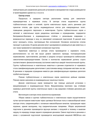 Консалтинговая группа «БизпланиКо» www.bizplan5.ru info@bizplan5.ru +7 (495) 645 18 95
компьютером для управления доильной установкой и менеджментом стада) размещаются
в проектируемом здании хх,х х хх,хх м.
Сектор отела
Продольно в середине сектора расположен проезд для смесителя-
кормораздатчика и кормовые столы. В секторе отела выделяются группа
глубокостельных коров и нетелей, группа новотельных коров, шесть денников для
принятия отелов, две группы индивидуальных клеток для новорожденных телят,
помещение дежурного персонала и инвентарная. Группы глубокостельных коров и
нетелей и новотельных коров разделены калитками и ограждениями, содержатся
беспривязно-боксовое в индивидуальных стойлах с резиновыми ковриками с
возможностью перехода в зону со сменяемой соломенной подстилкой. В данной зоне
могут проходить отелы, протекающих без осложнений. Основное количество отелов
проходит в денниках. В одном деннике могут одновременно размещаться два животных, в
них также применяется сменяемая соломенная подстилка.
Кормление животных в секторе отела производится с кормового стола,
расположенного на ххх мм выше уровня навозного прохода, полнорационными
кормосмесями, приготовление, доставка и раздача которых производится мобильными
смесителями-кормораздатчиками. Состав и количество кормосмесей должны строго
соответствовать физиологическому состоянию животных каждой технологической группы.
Группы глубокостельных и новотельных животных и денники отделяются от кормового
стола самофиксирующими делителями с расстоянием между соседними местами ххх мм.
В денниках в переднем ограждении имеется два самофиксирующих кормовых делителя
особой конструкции.
Поение глубокостельных и новотельных коров аналогично дойным коровам.
Поение коров в денниках из индивидуальных чашечных поилок.
Доение новотельных коров проводится при помощи доильной установки с
вакуумпроводом в индивидуальные бачки. Вакуумопровод проложен над стойками
кормовых делителей группы новотельных коров и над средними стойками денников для
отела.
Вентиляция в секторе отела аналогична коровникам.
Уборка навоза в группах глубокостельных и новотельных коров осуществляется
путем протаптывания животными через щелевые бетонные полы в навозосборный канал
сектора отела, соединяющийся с основным навозосборным каналом, проходящим через
коровник, здание молодняка, под соединительными галереями. Уборка загрязненной
подстилки в денниках производится вручную вилами с погрузкой в тележку и вывозом
наружу по коридору позади заднего ограждения денников. Смена подстилки в денниках и
зонах с соломенной подстилкой производится многоцелевой машиной МКСМ-ххх или
 