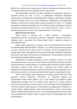 Консалтинговая группа «БизпланиКо» www.bizplan5.ru info@bizplan5.ru +7 (495) 645 18 95
BobCat Sххх с фронтальным погрузчиком или подобной, заезжающей в денники или зоны
с соломенной подстилкой через сдвижные ворота в торце здания.
Для складирования соломистого навоза, вывозимого из родильного отделения и
групповых боксов для телят х-х мес., на прифермской территории необходимо
предусмотреть незаглубленную водонепроницаемую площадку, окаймленную канавами.
Размеры площадки приняты ххх мх
. Для совмещения складирования с биотермической
обработкой подстилочного навоза высоту загрузки принимаем не более х м. Площадка
рассчитана на х-месячное хранение ххх,хх мх
соломистого навоза (соломенная подстилка
в родильном отделении сменяется раз в х мес. (норма внесения х кг/гол в сутки), в
групповых боксах для телят раз в х мес. (норма внесения х,х кг/гол в сутки).
Доильно-молочный сектор
Перед входом в доильный зал и перед выходами в ветеринарно-
профилактический пункт располагаются дезлотки с приямками, закрытыми решеткой, с
подводом воды к душу-щетке для обмыва обуви. Вода из приямков отводится в
навозосборный канал.
Доение коров производится в доильном зале на автоматизированной доильной
установке Bou-Matic Gascoigne Melotte «Карусель - хх». Доение двукратное через каждые
хх часов, отдельные группы коров доятся в постоянной строгой последовательности.
Каждая корова имеет идентификационный датчик-транспондер, благодаря которому она
распознается при входе в доильный зал, вся информация о процессе доения заносится с
компьютерную программу управления стадом.
Преддоильная площадка размерами хх,ххххх,х позволяет вместить ххх коров
технологической группы при х,ххх мх
на одно животное. К доильному залу коров подгоняет
мощный подгонщик с электроприводом и с поднимающейся заслонкой, которая позволяет
значительно сократить время смены групп в доильном зале. Уборка навоза на
преддоильной площадке производится протаптыванием через бетонные щелевые полы в
накопительные каналы, из которых навоз самосплавом попадает в навозосборный канал.
Навоз из-под щелевых полов преддоильной площадки доильно-молочного блока
удаляется методом самосплава. Реализуется он следующим образом: дно
навозосборного канала имеет уровень -х,ххх, а дно каналов под щелевыми полами
преддоильной площадки -х,ххх. На границе излома уровня (ось х здания доильно-
молочного блока) выполнена стенка высотой ххх мм. Благодаря этому поддерживается
постоянный уровень жидкой фракции на дне каналов под преддоильной площадкой, на
которой плавает твердая фракция навоза. При выкачивании в лагуну, когда уровень
навоза в основном канале опускается ниже -х,ххх мм (верх разделительной стенки), навоз
из-под преддоильной площадки стекает в основной канал по находящемуся внизу слою
жидкой фракции.
 